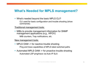 What’s Needed for MPLS management? 
 What’s needed beyond the basic MPLS CLI? 
CLI used for basic configuration and trouble shooting (show 
commands) 
Traditional management tools: 
 MIBs to provide management information for SNMP 
management applications (e.g., HPOV) 
MIB counters, Trap notifications, etc. 
New management tools: 
 MPLS OAM -> for reactive trouble shooting 
Ping and trace capabilities of MPLS label switched paths 
 Automated MPLS OAM -> for proactive trouble shooting 
Automated LSP ping/trace via Auto IP SLA 
© 2010 Cisco and/or its affiliates. All rights reserved. 89 
 