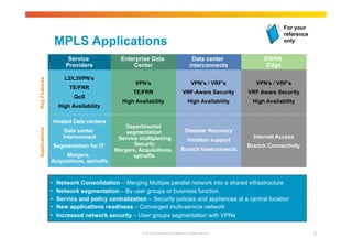 MPLS Applications 
For your 
reference 
only 
VPN’s / VRF’s 
VRF Aware Security 
High Availability 
© 2010 Cisco and/or its affiliates. All rights reserved. 9 
• 
• 
• 
• 
• 
EWAN 
Edge 
Service 
Providers 
Enterprise Data 
Center 
Data center 
interconnects 
L2/L3VPN’s 
TE/FRR 
QoS 
High Availability 
VPN’s / VRF’s 
VRF-Aware Security 
High Availability 
Hosted Data centers 
Data center 
interconnect 
Segmentation for IT 
Mergers, 
Acquisitions, spinoffs 
Applications Key Features 
Departmental 
segmentation 
Service multiplexing 
Security 
Mergers, Acquisitions, 
spinoffs 
Disaster Recovery 
Vmotion support 
Branch Interconnects 
Internet Access 
Branch Connectivity 
VPN’s 
TE/FRR 
High Availability 
• Network Consolidation – Merging Multiple parallel network into a shared infrastructure 
• Network segmentation – By user groups or business function 
• Service and policy centralization – Security policies and appliances at a central location 
• New applications readiness – Converged multi-service network 
• Increased network security – User groups segmentation with VPNs 
 