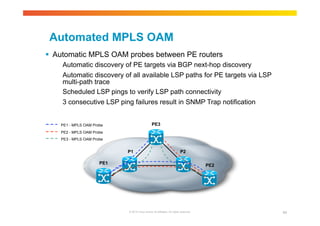 Automated MPLS OAM 
 Automatic MPLS OAM probes between PE routers 
Automatic discovery of PE targets via BGP next-hop discovery 
Automatic discovery of all available LSP paths for PE targets via LSP 
multi-path trace 
Scheduled LSP pings to verify LSP path connectivity 
3 consecutive LSP ping failures result in SNMP Trap notification 
PE3 
PE2 
P1 P2 
© 2010 Cisco and/or its affiliates. All rights reserved. 94 
PE1 - MPLS OAM Probe 
PE2 - MPLS OAM Probe 
PE3 - MPLS OAM Probe 
PE1 
 