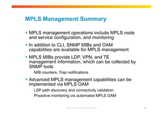 MPLS Management Summary 
 MPLS management operations include MPLS node 
and service configuration, and monitoring 
 In addition to CLI, SNMP MIBs and OAM 
capabilities are available for MPLS management 
 MPLS MIBs provide LDP, VPN, and TE 
management information, which can be collected by 
SNMP tools 
MIB counters, Trap notifications 
 Advanced MPLS management capabilities can be 
implemented via MPLS OAM 
LSP path discovery and connectivity validation 
Proactive monitoring via automated MPLS OAM 
© 2010 Cisco and/or its affiliates. All rights reserved. 95 
 