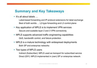 Summary and Key Takeaways 
 It’s all about labels … 
Label-based forwarding and IP protocol extensions for label exchange 
Best of both worlds … L2-type forwarding and L3 control plane 
 Key application of MPLS is to implement VPN services 
Secure and scalable layer 2 and 3 VPN connectivity 
 MPLS supports advanced traffic engineering capabilities 
QoS, bandwidth control, and failure protection 
 MPLS is a mature technology with widespread deployments 
Both SP and enterprise networks 
 Two types of MPLS users 
Indirect (Subscriber): MPLS used as transport for subscribed service 
Direct (DIY): MPLS implemented in (own) SP or enterprise network 
© 2010 Cisco and/or its affiliates. All rights reserved. 97 
 