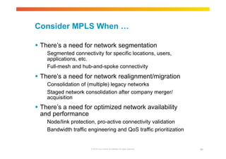 Consider MPLS When … 
 There’s a need for network segmentation 
Segmented connectivity for specific locations, users, 
applications, etc. 
Full-mesh and hub-and-spoke connectivity 
 There’s a need for network realignment/migration 
Consolidation of (multiple) legacy networks 
Staged network consolidation after company merger/ 
acquisition 
 There’s a need for optimized network availability 
and performance 
Node/link protection, pro-active connectivity validation 
Bandwidth traffic engineering and QoS traffic prioritization 
© 2010 Cisco and/or its affiliates. All rights reserved. 99 
 
