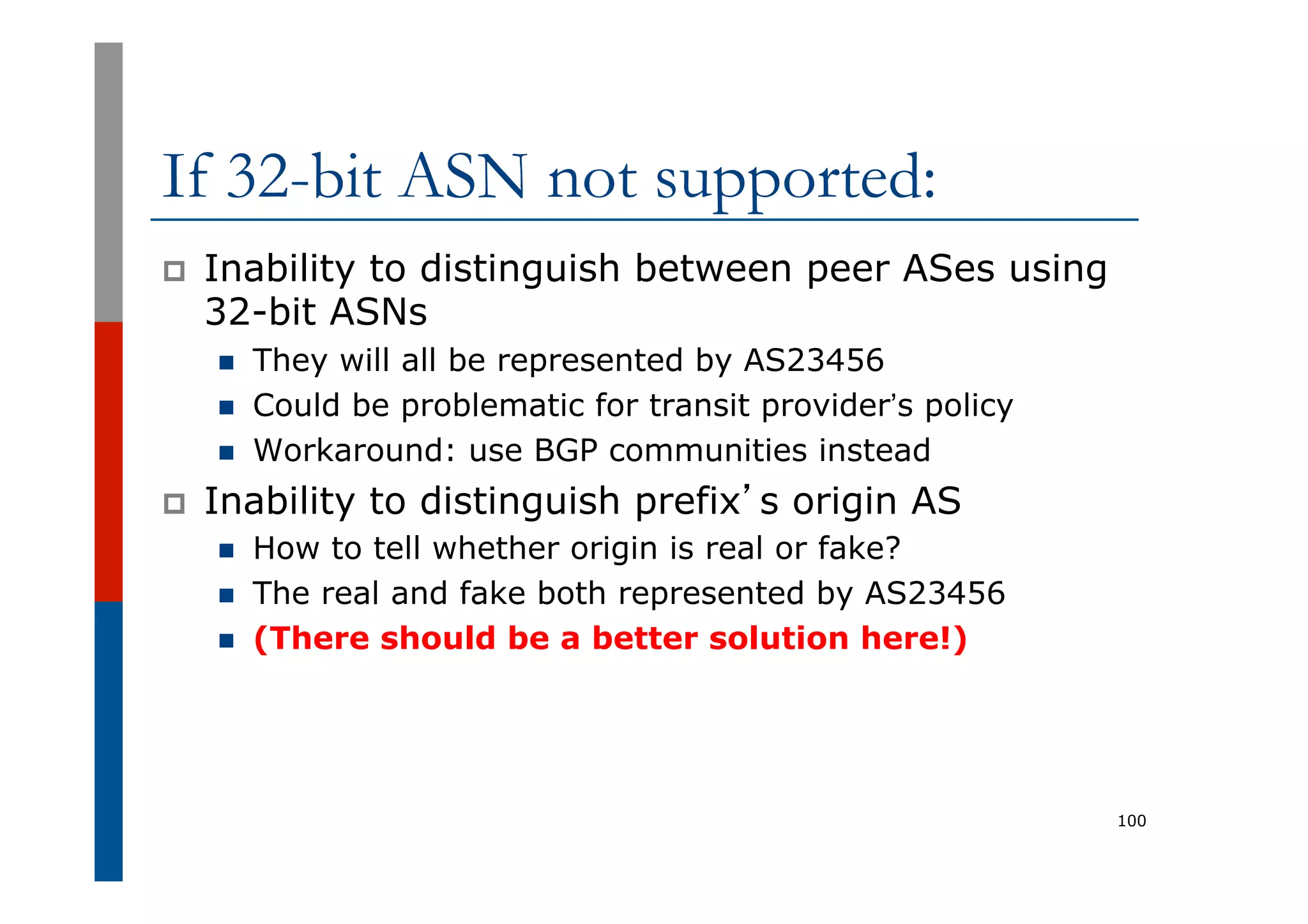If 32-bit ASN not supported:
p  Inability to distinguish between peer ASes using
32-bit ASNs
n  They will all be represented by AS23456
n  Could be problematic for transit provider’s policy
n  Workaround: use BGP communities instead
p  Inability to distinguish prefix’s origin AS
n  How to tell whether origin is real or fake?
n  The real and fake both represented by AS23456
n  (There should be a better solution here!)
100
 