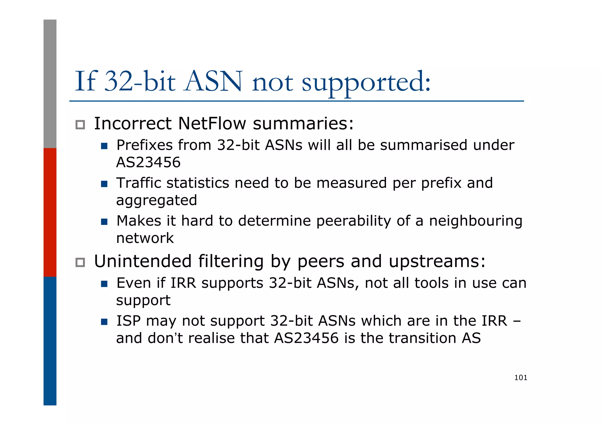 If 32-bit ASN not supported:
p  Incorrect NetFlow summaries:
n  Prefixes from 32-bit ASNs will all be summarised under
AS23456
n  Traffic statistics need to be measured per prefix and
aggregated
n  Makes it hard to determine peerability of a neighbouring
network
p  Unintended filtering by peers and upstreams:
n  Even if IRR supports 32-bit ASNs, not all tools in use can
support
n  ISP may not support 32-bit ASNs which are in the IRR –
and don’t realise that AS23456 is the transition AS
101
 