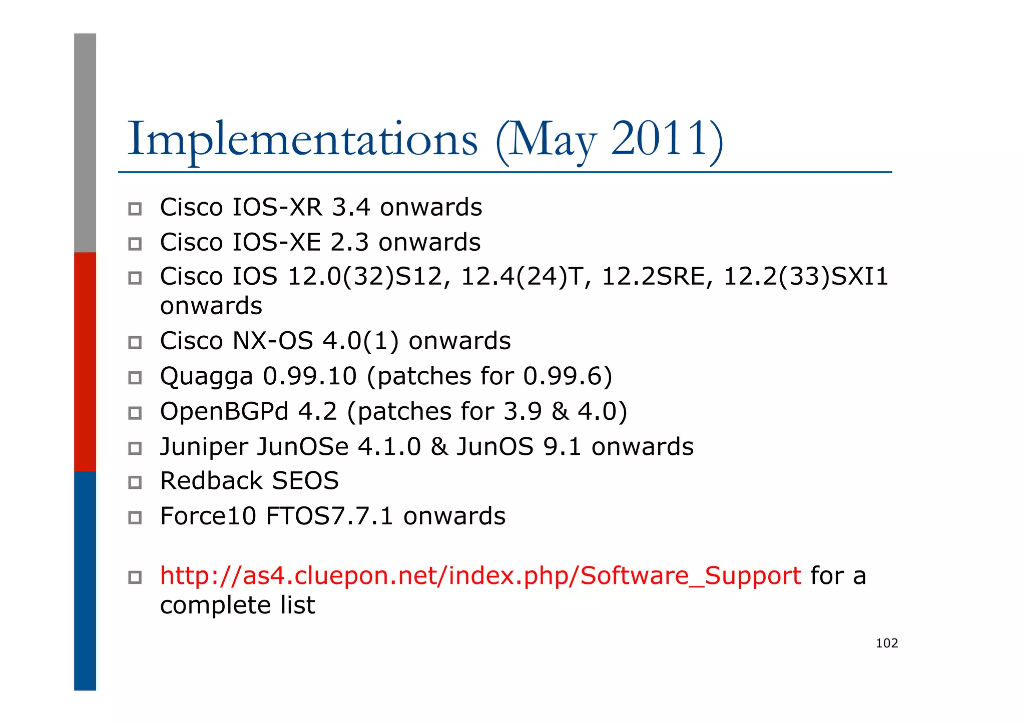 Implementations (May 2011)
p  Cisco IOS-XR 3.4 onwards
p  Cisco IOS-XE 2.3 onwards
p  Cisco IOS 12.0(32)S12, 12.4(24)T, 12.2SRE, 12.2(33)SXI1
onwards
p  Cisco NX-OS 4.0(1) onwards
p  Quagga 0.99.10 (patches for 0.99.6)
p  OpenBGPd 4.2 (patches for 3.9 & 4.0)
p  Juniper JunOSe 4.1.0 & JunOS 9.1 onwards
p  Redback SEOS
p  Force10 FTOS7.7.1 onwards
p  http://as4.cluepon.net/index.php/Software_Support for a
complete list
102
 