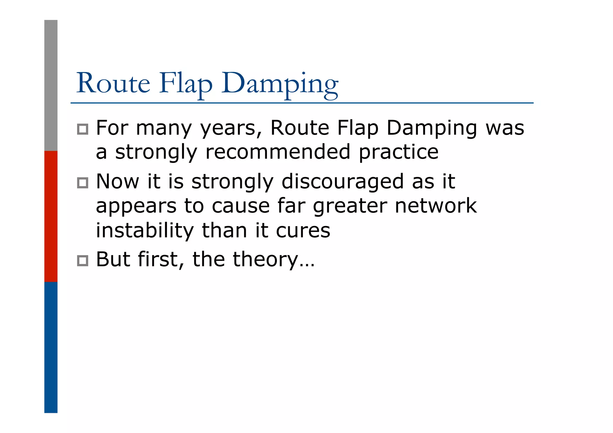 Route Flap Damping
p  For many years, Route Flap Damping was
a strongly recommended practice
p  Now it is strongly discouraged as it
appears to cause far greater network
instability than it cures
p  But first, the theory…
 