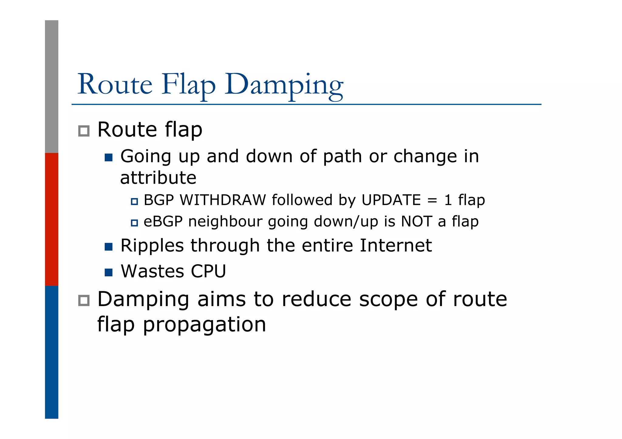 Route Flap Damping
p  Route flap
n  Going up and down of path or change in
attribute
p  BGP WITHDRAW followed by UPDATE = 1 flap
p  eBGP neighbour going down/up is NOT a flap
n  Ripples through the entire Internet
n  Wastes CPU
p  Damping aims to reduce scope of route
flap propagation
 