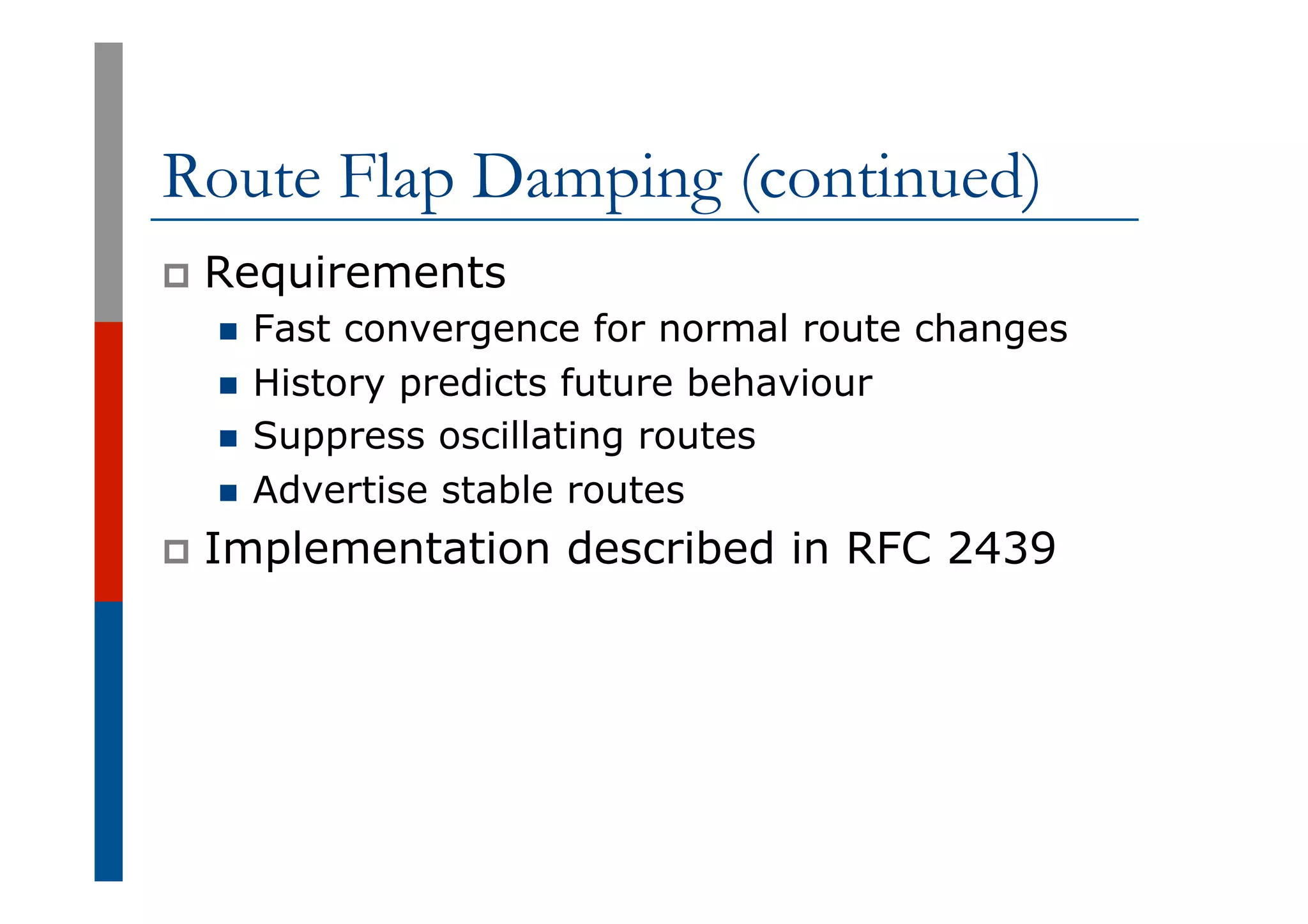 Route Flap Damping (continued)
p  Requirements
n  Fast convergence for normal route changes
n  History predicts future behaviour
n  Suppress oscillating routes
n  Advertise stable routes
p  Implementation described in RFC 2439
 