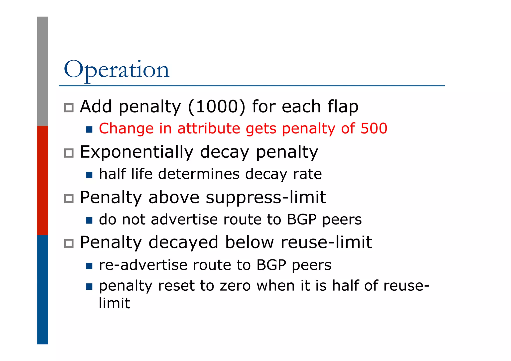 Operation
p  Add penalty (1000) for each flap
n  Change in attribute gets penalty of 500
p  Exponentially decay penalty
n  half life determines decay rate
p  Penalty above suppress-limit
n  do not advertise route to BGP peers
p  Penalty decayed below reuse-limit
n  re-advertise route to BGP peers
n  penalty reset to zero when it is half of reuse-
limit
 