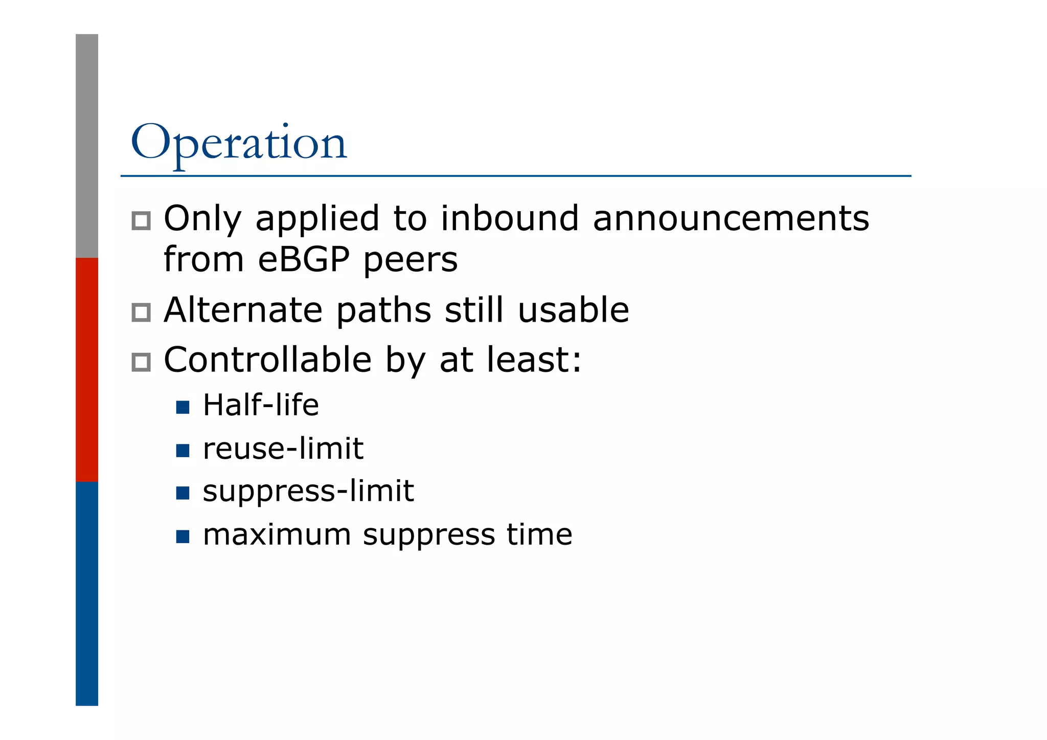 Operation
p  Only applied to inbound announcements
from eBGP peers
p  Alternate paths still usable
p  Controllable by at least:
n  Half-life
n  reuse-limit
n  suppress-limit
n  maximum suppress time
 