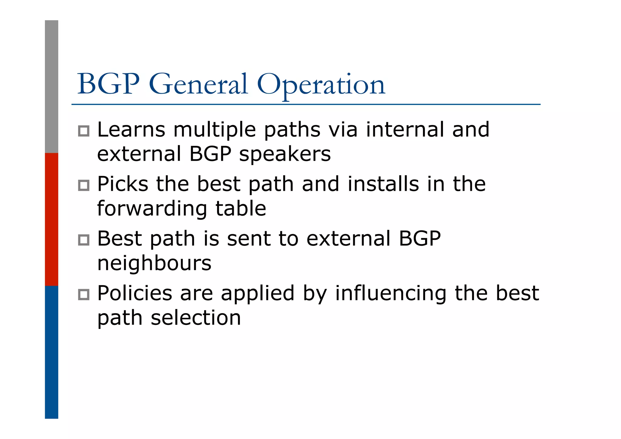BGP General Operation
p  Learns multiple paths via internal and
external BGP speakers
p  Picks the best path and installs in the
forwarding table
p  Best path is sent to external BGP
neighbours
p  Policies are applied by influencing the best
path selection
 