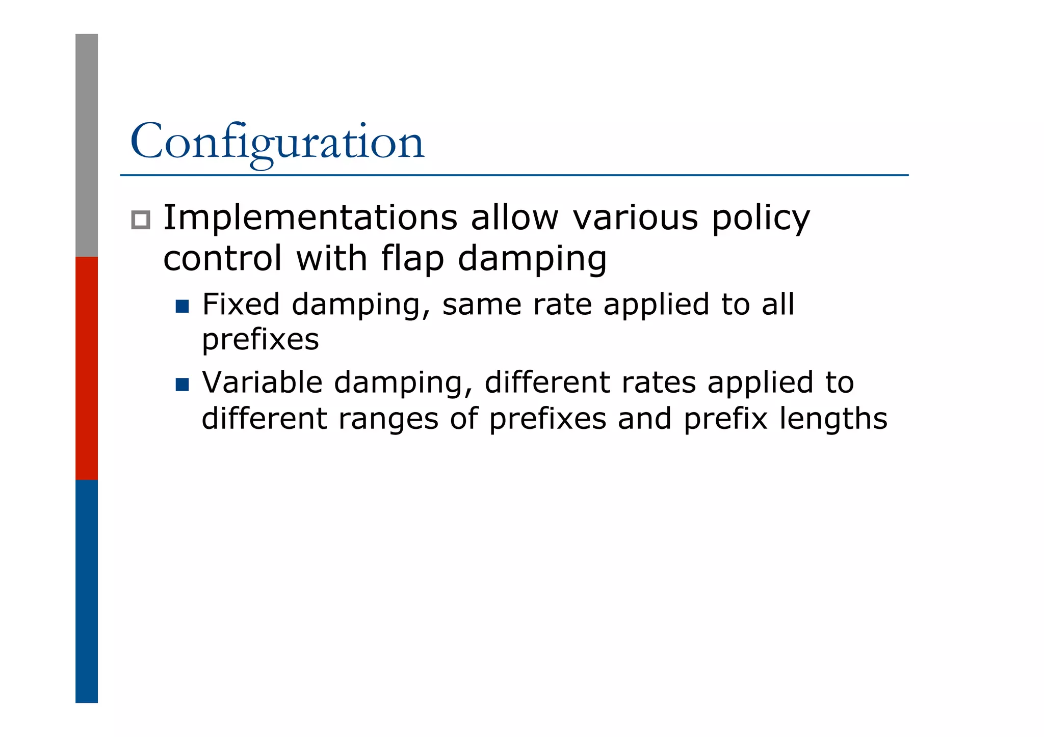 Configuration
p  Implementations allow various policy
control with flap damping
n  Fixed damping, same rate applied to all
prefixes
n  Variable damping, different rates applied to
different ranges of prefixes and prefix lengths
 
