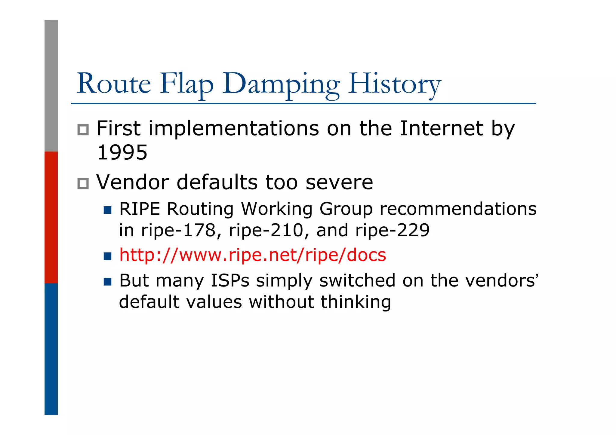 Route Flap Damping History
p  First implementations on the Internet by
1995
p  Vendor defaults too severe
n  RIPE Routing Working Group recommendations
in ripe-178, ripe-210, and ripe-229
n  http://www.ripe.net/ripe/docs
n  But many ISPs simply switched on the vendors’
default values without thinking
 