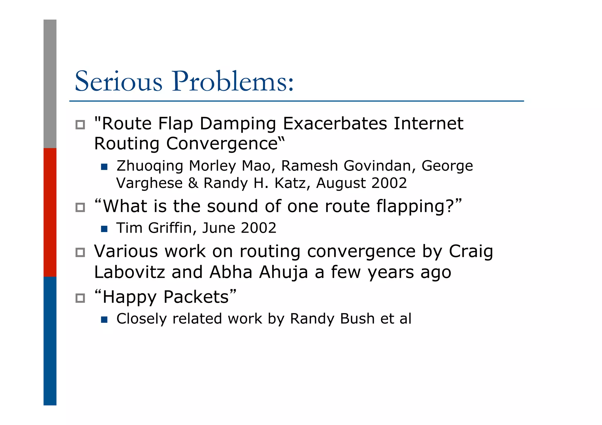 Serious Problems:
p  "Route Flap Damping Exacerbates Internet
Routing Convergence“
n  Zhuoqing Morley Mao, Ramesh Govindan, George
Varghese & Randy H. Katz, August 2002
p  “What is the sound of one route flapping?”
n  Tim Griffin, June 2002
p  Various work on routing convergence by Craig
Labovitz and Abha Ahuja a few years ago
p  “Happy Packets”
n  Closely related work by Randy Bush et al
 