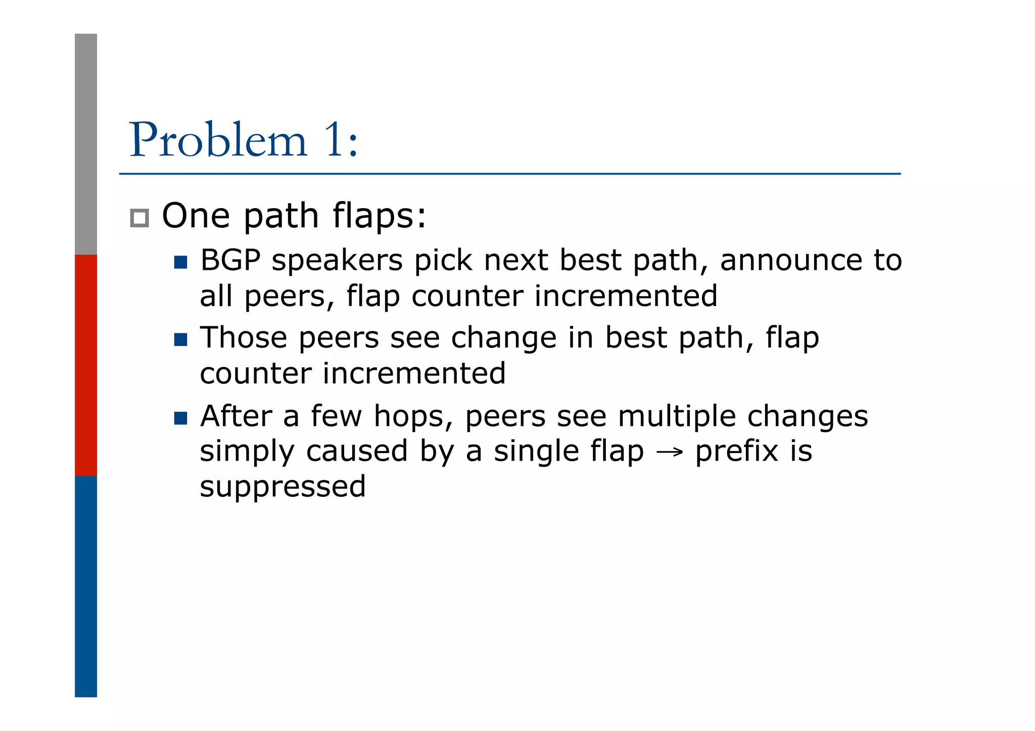 Problem 1:
p  One path flaps:
n  BGP speakers pick next best path, announce to
all peers, flap counter incremented
n  Those peers see change in best path, flap
counter incremented
n  After a few hops, peers see multiple changes
simply caused by a single flap → prefix is
suppressed
 