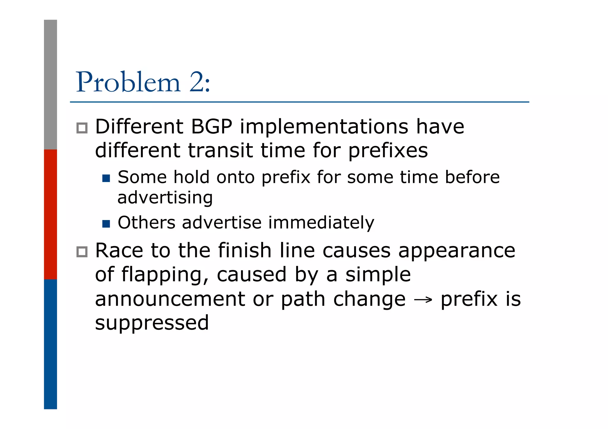 Problem 2:
p  Different BGP implementations have
different transit time for prefixes
n  Some hold onto prefix for some time before
advertising
n  Others advertise immediately
p  Race to the finish line causes appearance
of flapping, caused by a simple
announcement or path change → prefix is
suppressed
 