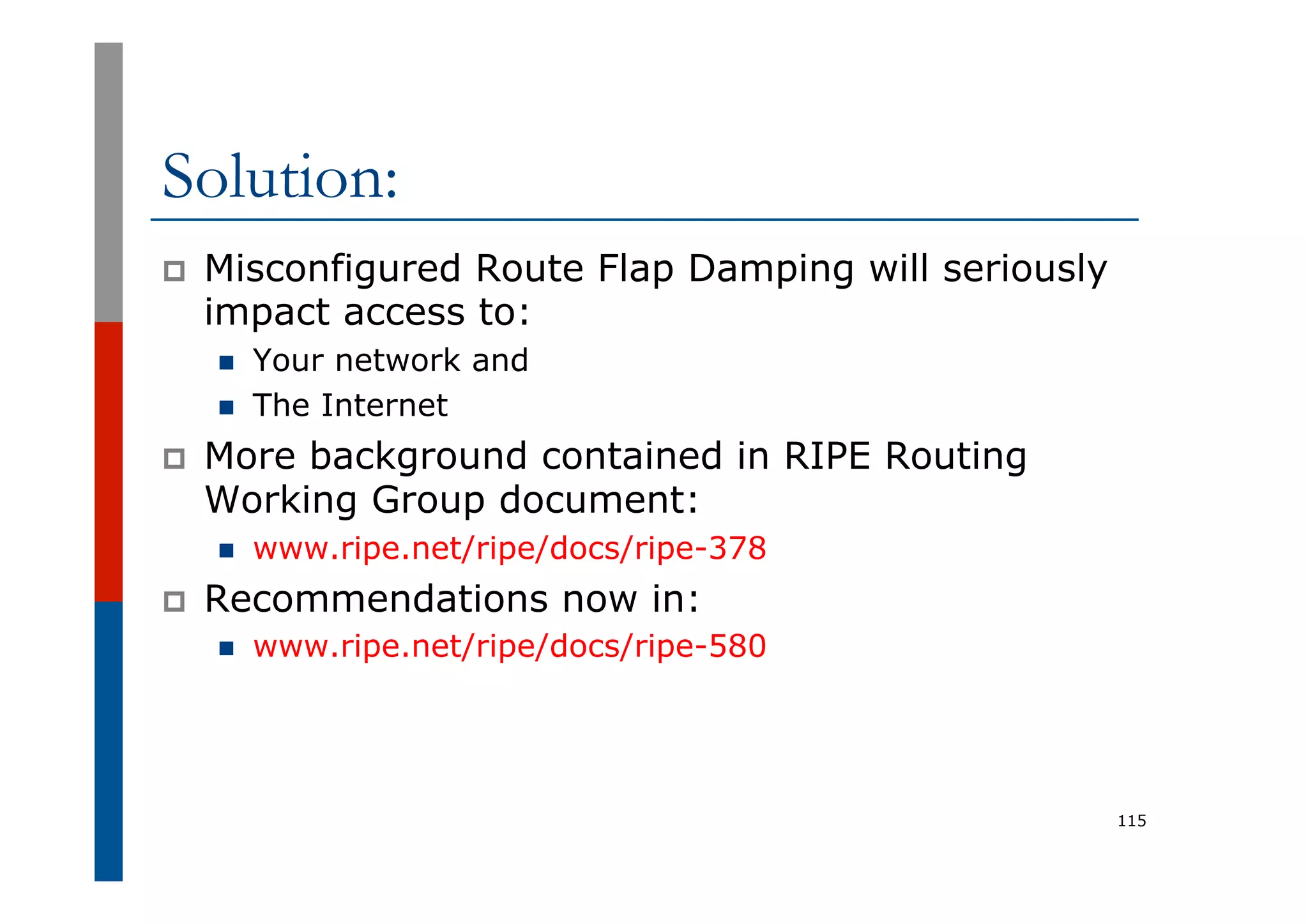 Solution:
p  Misconfigured Route Flap Damping will seriously
impact access to:
n  Your network and
n  The Internet
p  More background contained in RIPE Routing
Working Group document:
n  www.ripe.net/ripe/docs/ripe-378
p  Recommendations now in:
n  www.ripe.net/ripe/docs/ripe-580
115
 