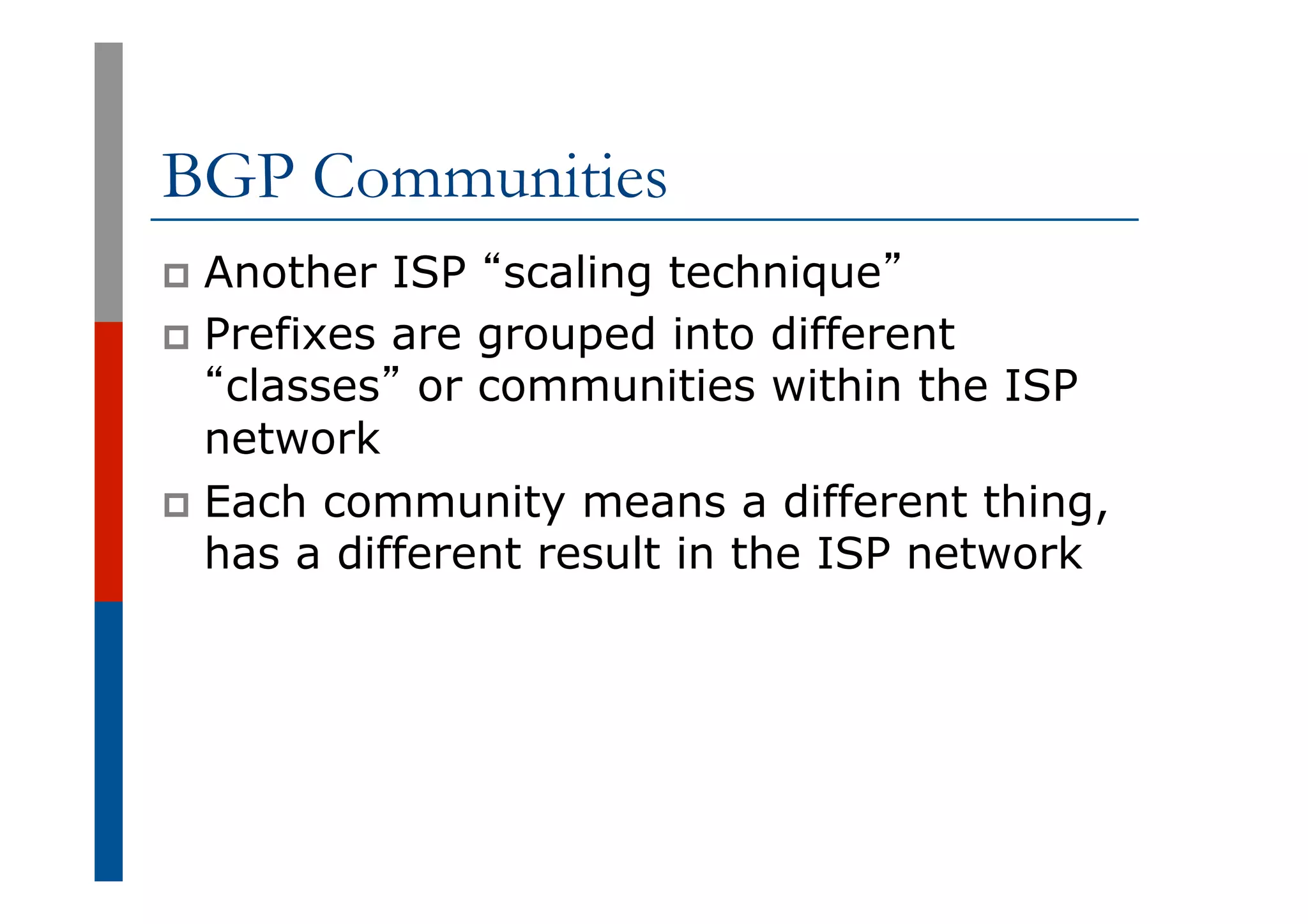 BGP Communities
p  Another ISP “scaling technique”
p  Prefixes are grouped into different
“classes” or communities within the ISP
network
p  Each community means a different thing,
has a different result in the ISP network
 
