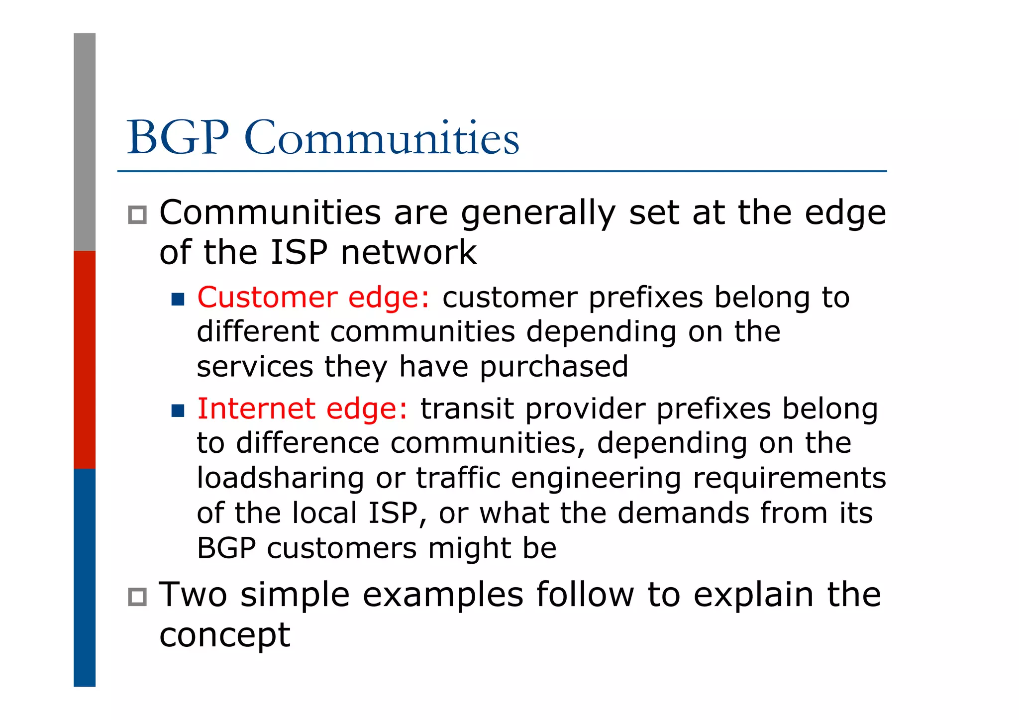 BGP Communities
p  Communities are generally set at the edge
of the ISP network
n  Customer edge: customer prefixes belong to
different communities depending on the
services they have purchased
n  Internet edge: transit provider prefixes belong
to difference communities, depending on the
loadsharing or traffic engineering requirements
of the local ISP, or what the demands from its
BGP customers might be
p  Two simple examples follow to explain the
concept
 