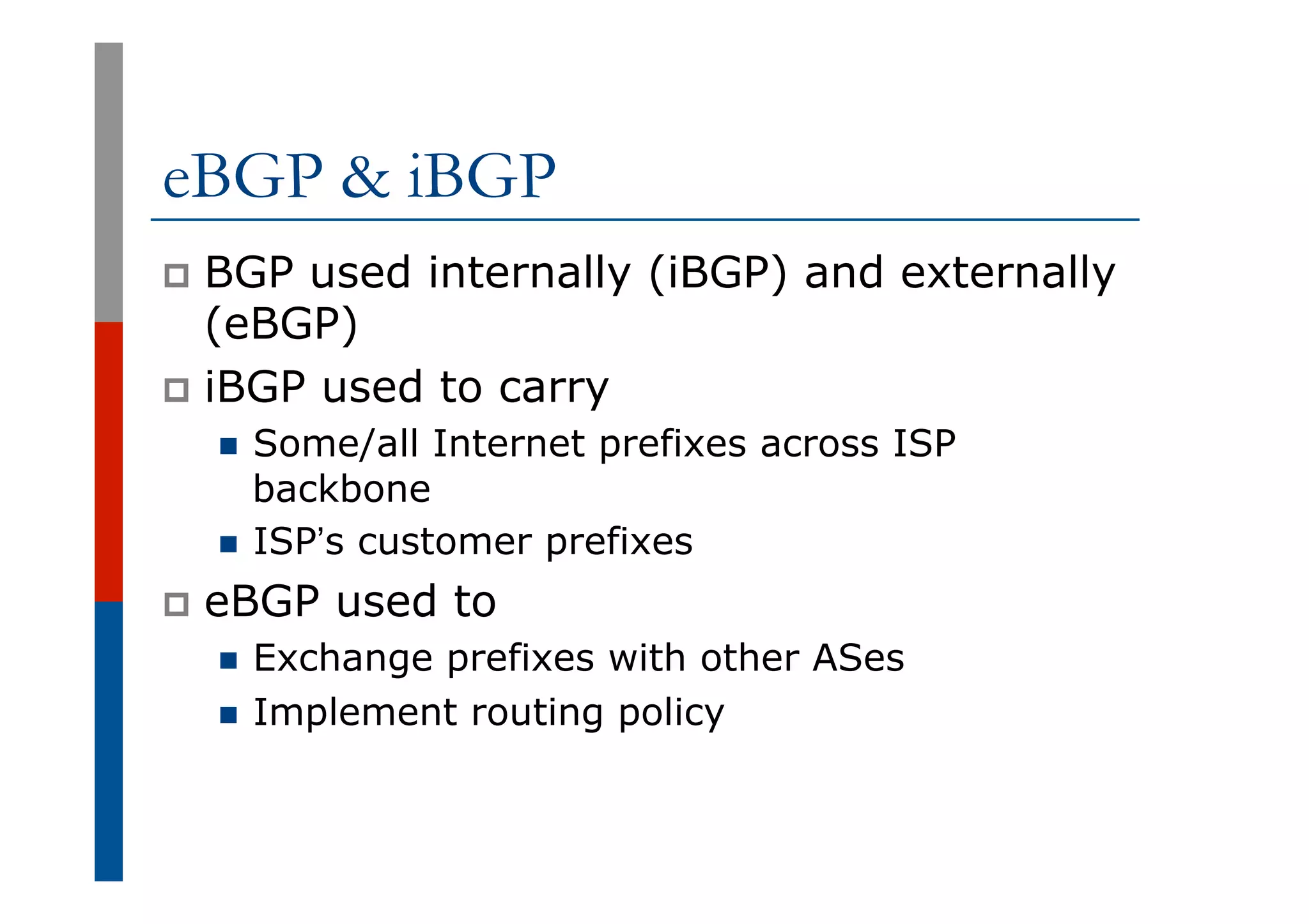 eBGP & iBGP
p  BGP used internally (iBGP) and externally
(eBGP)
p  iBGP used to carry
n  Some/all Internet prefixes across ISP
backbone
n  ISP’s customer prefixes
p  eBGP used to
n  Exchange prefixes with other ASes
n  Implement routing policy
 