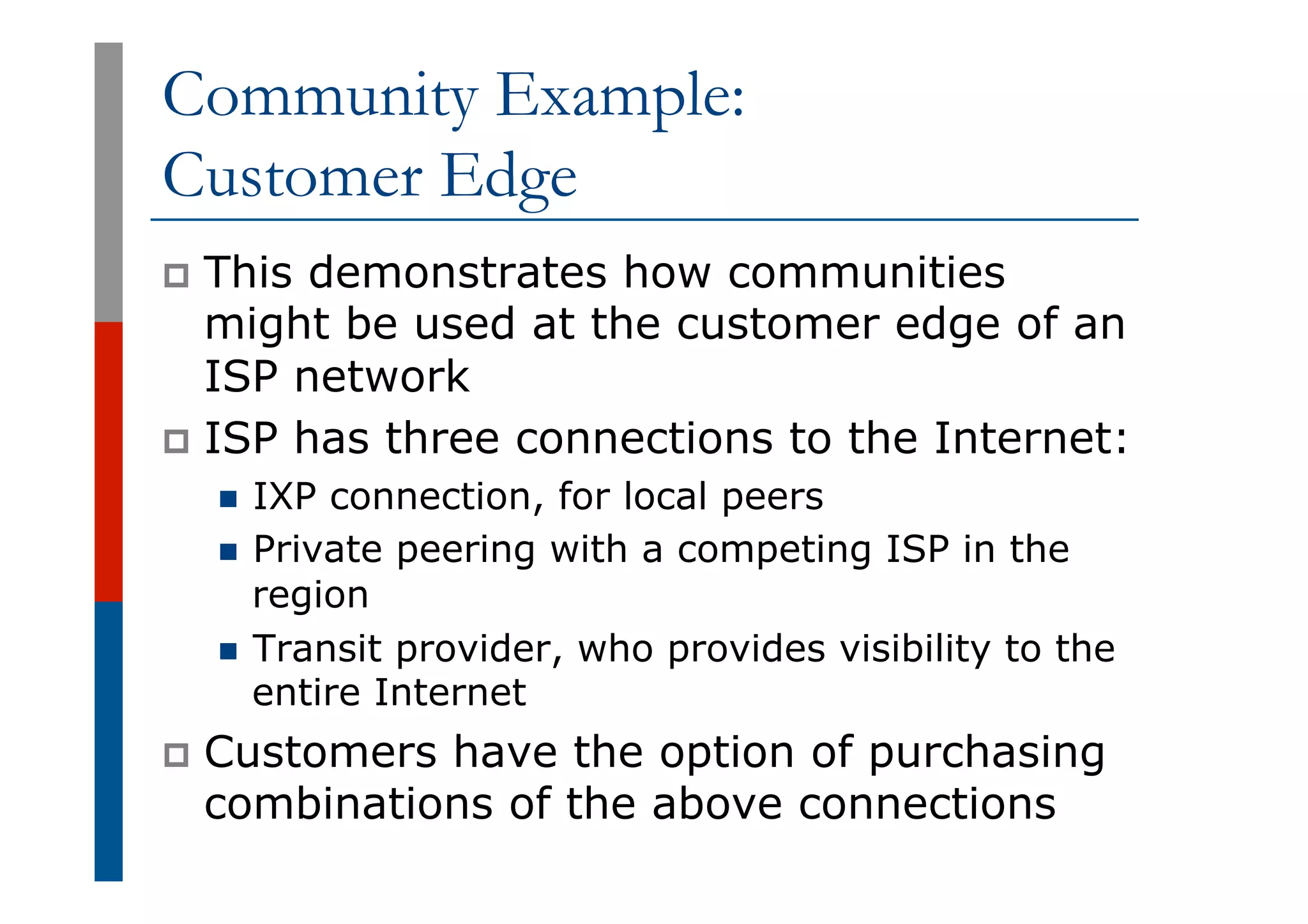 Community Example:
Customer Edge
p  This demonstrates how communities
might be used at the customer edge of an
ISP network
p  ISP has three connections to the Internet:
n  IXP connection, for local peers
n  Private peering with a competing ISP in the
region
n  Transit provider, who provides visibility to the
entire Internet
p  Customers have the option of purchasing
combinations of the above connections
 
