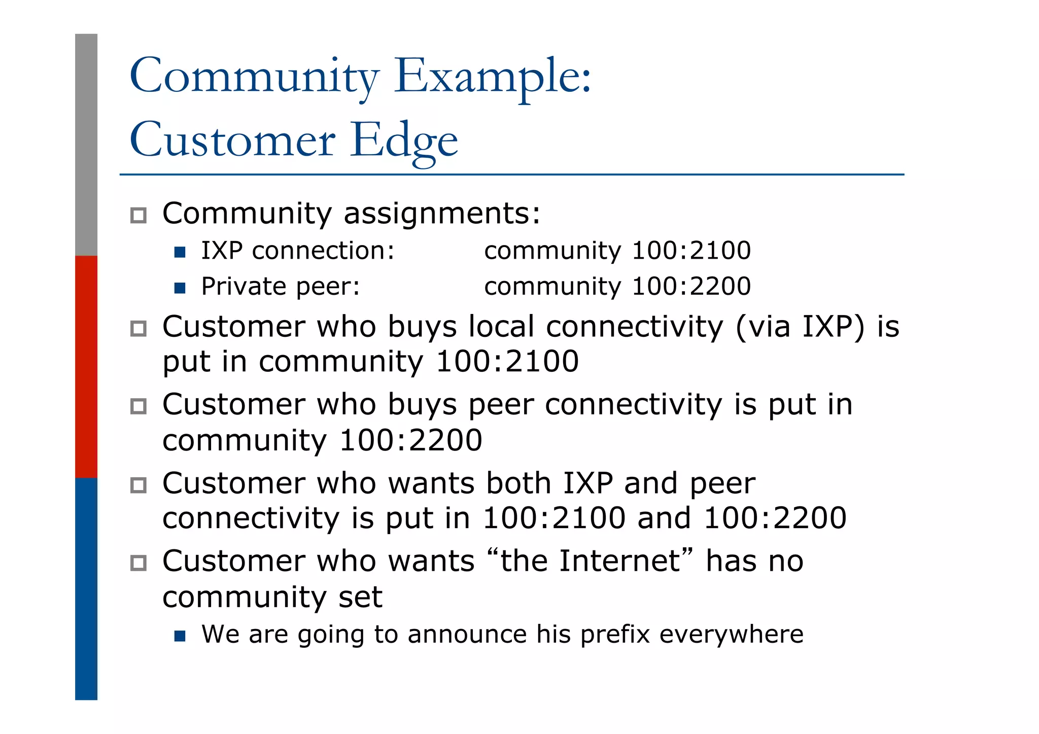 Community Example:
Customer Edge
p  Community assignments:
n  IXP connection: community 100:2100
n  Private peer: community 100:2200
p  Customer who buys local connectivity (via IXP) is
put in community 100:2100
p  Customer who buys peer connectivity is put in
community 100:2200
p  Customer who wants both IXP and peer
connectivity is put in 100:2100 and 100:2200
p  Customer who wants “the Internet” has no
community set
n  We are going to announce his prefix everywhere
 