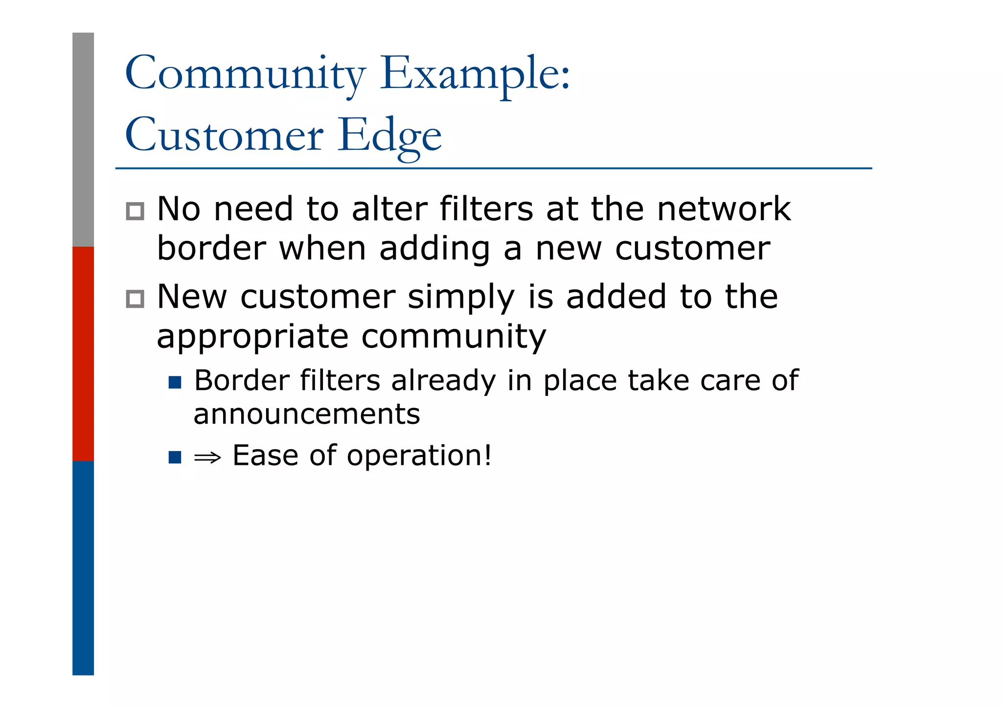 Community Example:
Customer Edge
p  No need to alter filters at the network
border when adding a new customer
p  New customer simply is added to the
appropriate community
n  Border filters already in place take care of
announcements
n  ⇒ Ease of operation!
 