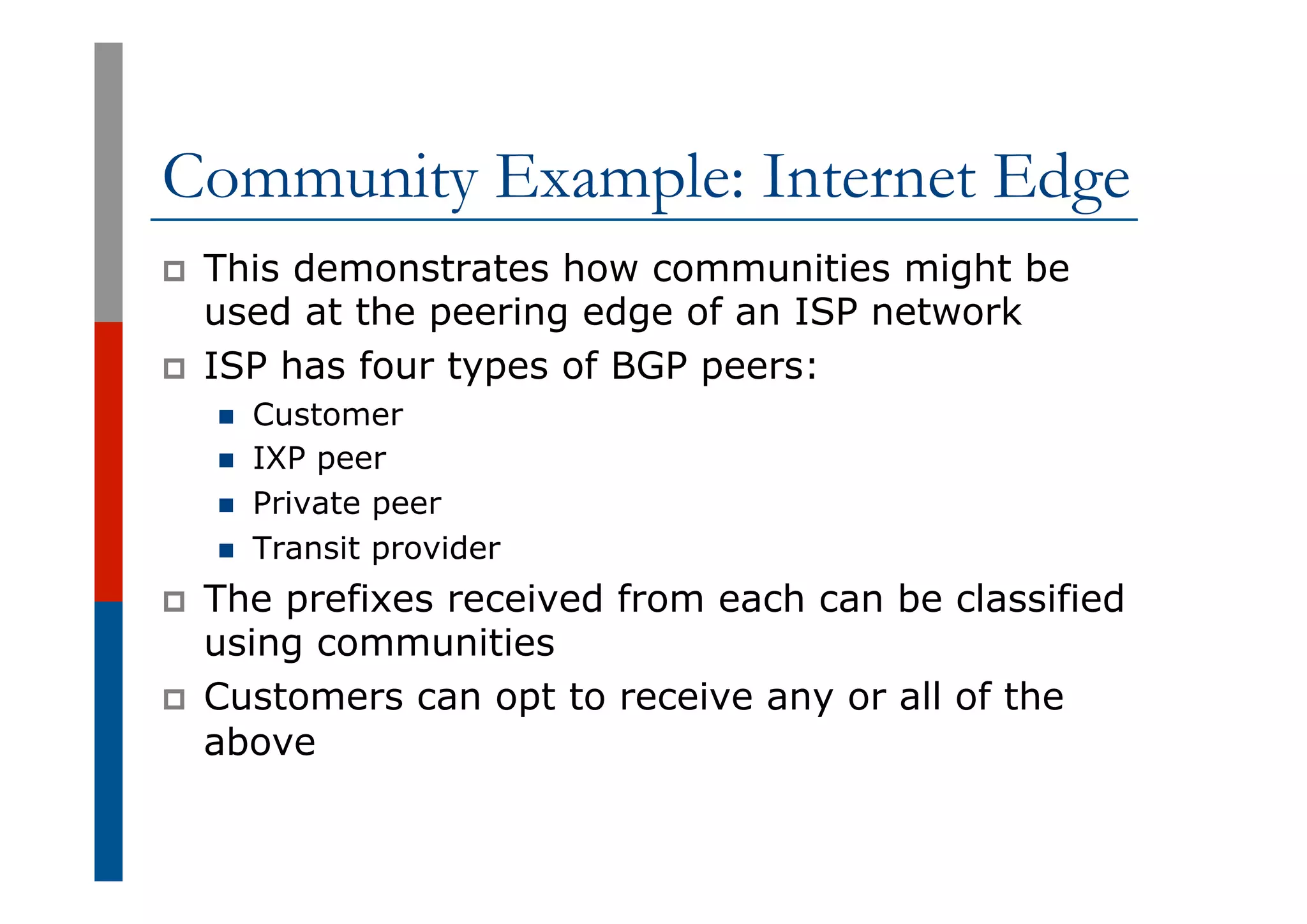 Community Example: Internet Edge
p  This demonstrates how communities might be
used at the peering edge of an ISP network
p  ISP has four types of BGP peers:
n  Customer
n  IXP peer
n  Private peer
n  Transit provider
p  The prefixes received from each can be classified
using communities
p  Customers can opt to receive any or all of the
above
 