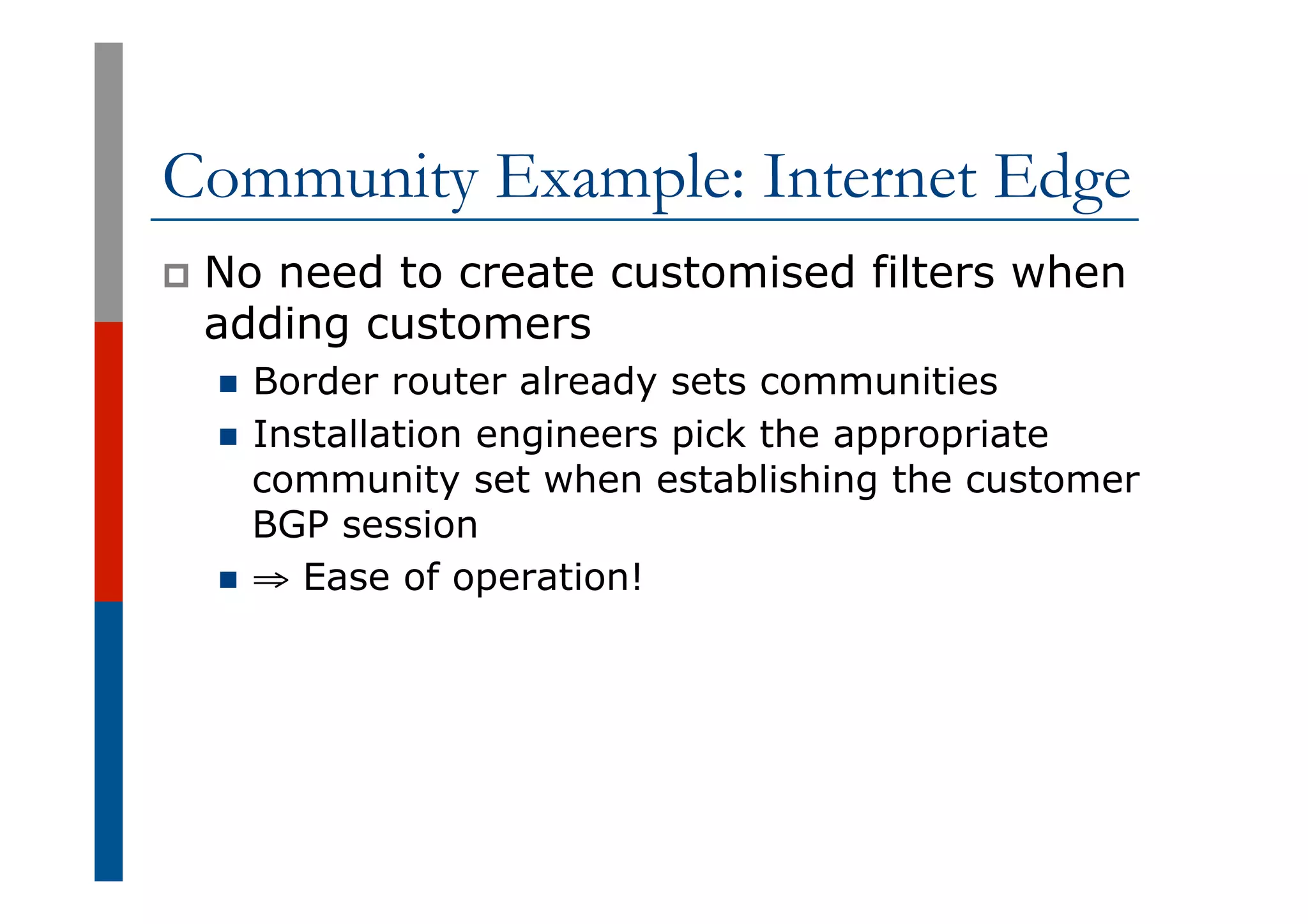 Community Example: Internet Edge
p  No need to create customised filters when
adding customers
n  Border router already sets communities
n  Installation engineers pick the appropriate
community set when establishing the customer
BGP session
n  ⇒ Ease of operation!
 