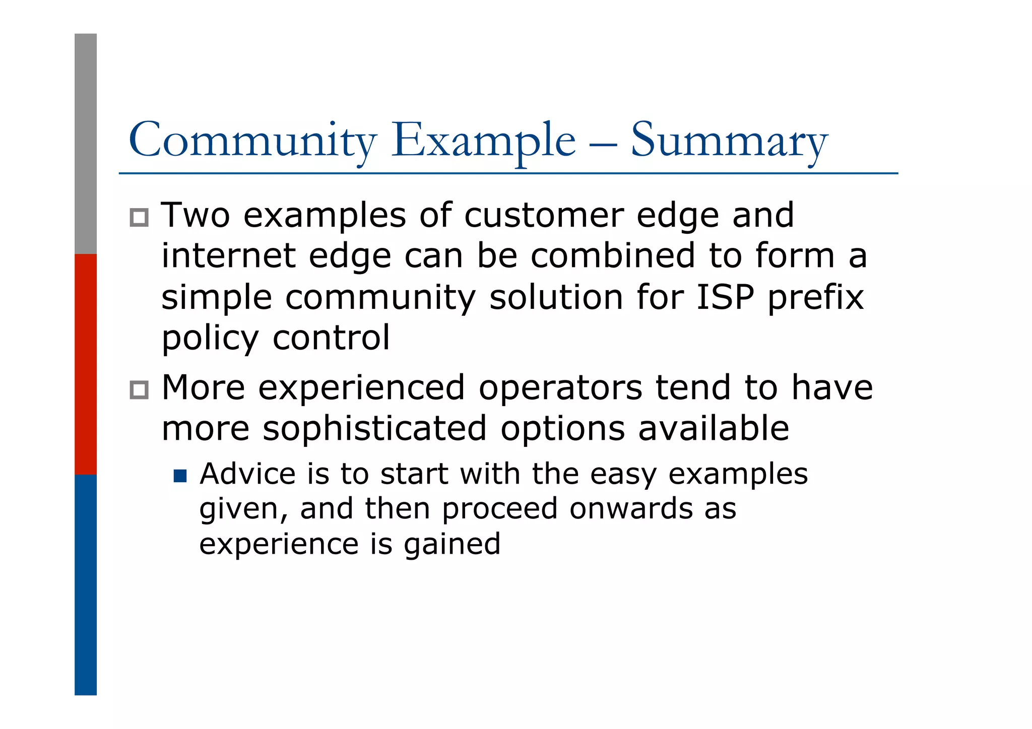 Community Example – Summary
p  Two examples of customer edge and
internet edge can be combined to form a
simple community solution for ISP prefix
policy control
p  More experienced operators tend to have
more sophisticated options available
n  Advice is to start with the easy examples
given, and then proceed onwards as
experience is gained
 