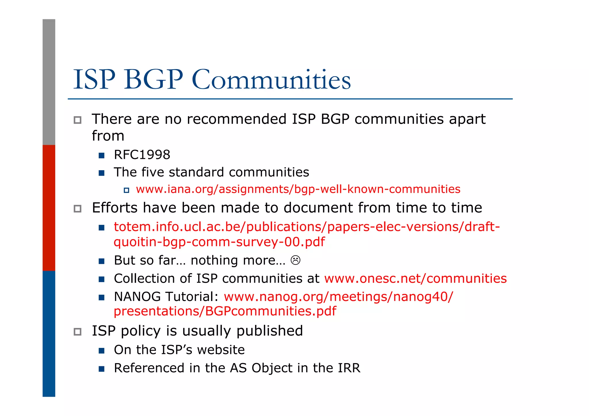 ISP BGP Communities
p  There are no recommended ISP BGP communities apart
from
n  RFC1998
n  The five standard communities
p  www.iana.org/assignments/bgp-well-known-communities
p  Efforts have been made to document from time to time
n  totem.info.ucl.ac.be/publications/papers-elec-versions/draft-
quoitin-bgp-comm-survey-00.pdf
n  But so far… nothing more… L
n  Collection of ISP communities at www.onesc.net/communities
n  NANOG Tutorial: www.nanog.org/meetings/nanog40/
presentations/BGPcommunities.pdf
p  ISP policy is usually published
n  On the ISP’s website
n  Referenced in the AS Object in the IRR
 