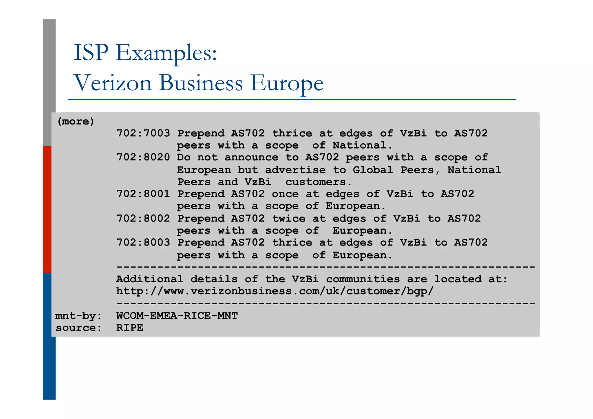ISP Examples:
Verizon Business Europe
(more)
702:7003 Prepend AS702 thrice at edges of VzBi to AS702
peers with a scope of National.
702:8020 Do not announce to AS702 peers with a scope of
European but advertise to Global Peers, National
Peers and VzBi customers.
702:8001 Prepend AS702 once at edges of VzBi to AS702
peers with a scope of European.
702:8002 Prepend AS702 twice at edges of VzBi to AS702
peers with a scope of European.
702:8003 Prepend AS702 thrice at edges of VzBi to AS702
peers with a scope of European.
--------------------------------------------------------------
Additional details of the VzBi communities are located at:
http://www.verizonbusiness.com/uk/customer/bgp/
--------------------------------------------------------------
mnt-by: WCOM-EMEA-RICE-MNT
source: RIPE
 