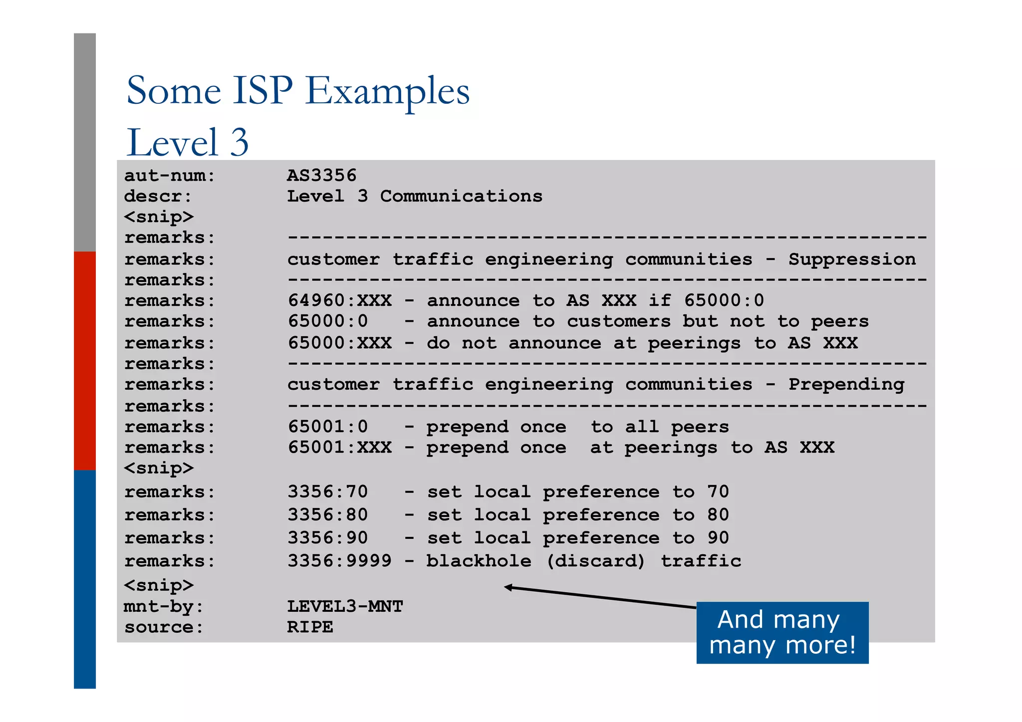 Some ISP Examples
Level 3
aut-num: AS3356
descr: Level 3 Communications
<snip>
remarks: -------------------------------------------------------
remarks: customer traffic engineering communities - Suppression
remarks: -------------------------------------------------------
remarks: 64960:XXX - announce to AS XXX if 65000:0
remarks: 65000:0 - announce to customers but not to peers
remarks: 65000:XXX - do not announce at peerings to AS XXX
remarks: -------------------------------------------------------
remarks: customer traffic engineering communities - Prepending
remarks: -------------------------------------------------------
remarks: 65001:0 - prepend once to all peers
remarks: 65001:XXX - prepend once at peerings to AS XXX
<snip>
remarks: 3356:70 - set local preference to 70
remarks: 3356:80 - set local preference to 80
remarks: 3356:90 - set local preference to 90
remarks: 3356:9999 - blackhole (discard) traffic
<snip>
mnt-by: LEVEL3-MNT
source: RIPE And many
many more!
 