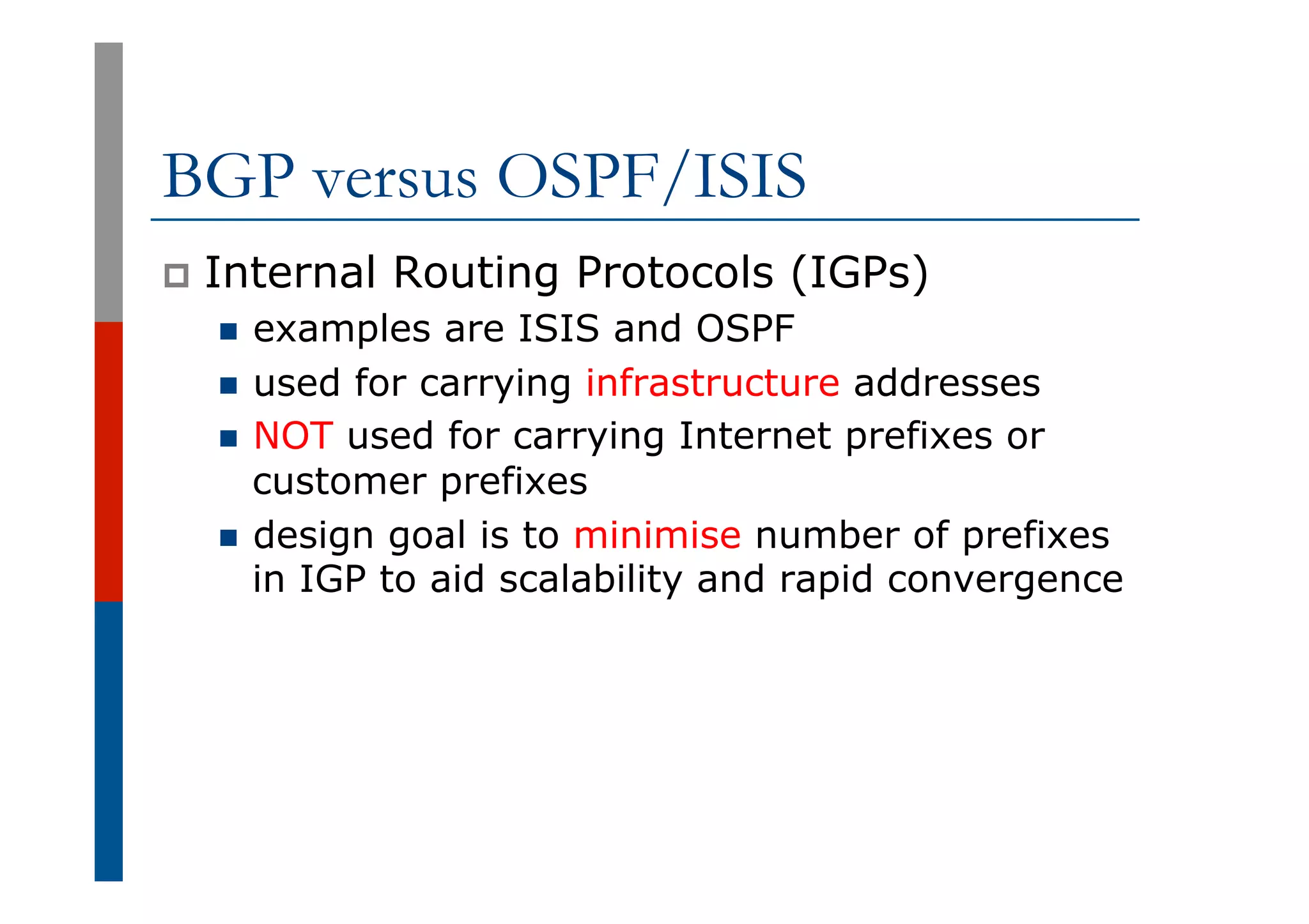 BGP versus OSPF/ISIS
p  Internal Routing Protocols (IGPs)
n  examples are ISIS and OSPF
n  used for carrying infrastructure addresses
n  NOT used for carrying Internet prefixes or
customer prefixes
n  design goal is to minimise number of prefixes
in IGP to aid scalability and rapid convergence
 