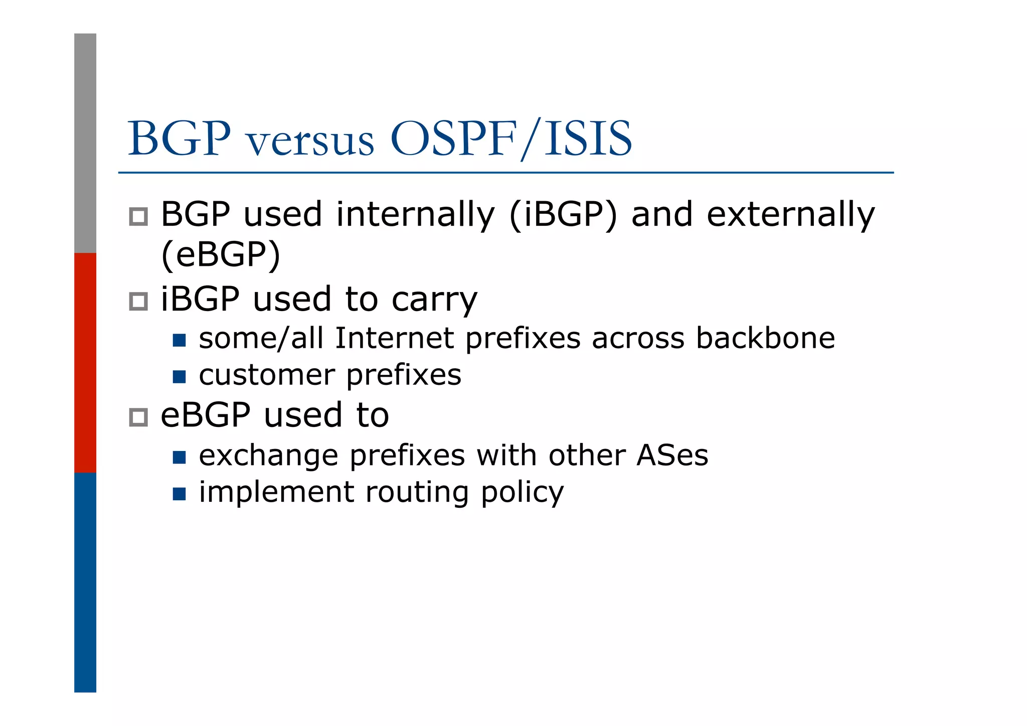 BGP versus OSPF/ISIS
p  BGP used internally (iBGP) and externally
(eBGP)
p  iBGP used to carry
n  some/all Internet prefixes across backbone
n  customer prefixes
p  eBGP used to
n  exchange prefixes with other ASes
n  implement routing policy
 