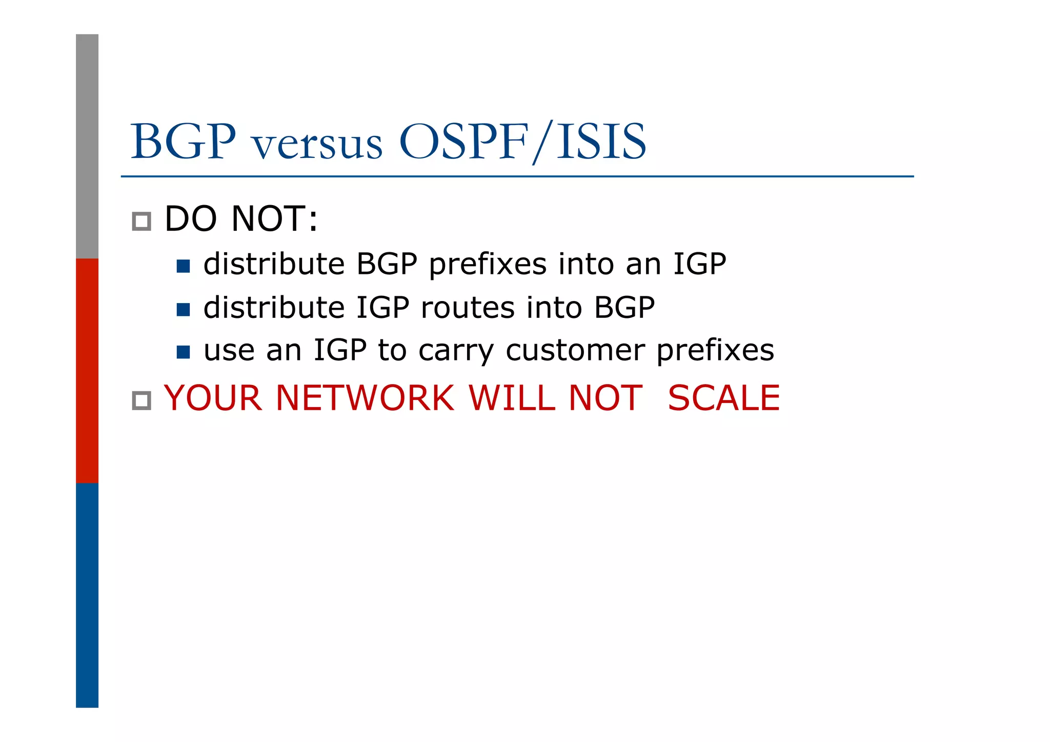 BGP versus OSPF/ISIS
p  DO NOT:
n  distribute BGP prefixes into an IGP
n  distribute IGP routes into BGP
n  use an IGP to carry customer prefixes
p  YOUR NETWORK WILL NOT SCALE
 