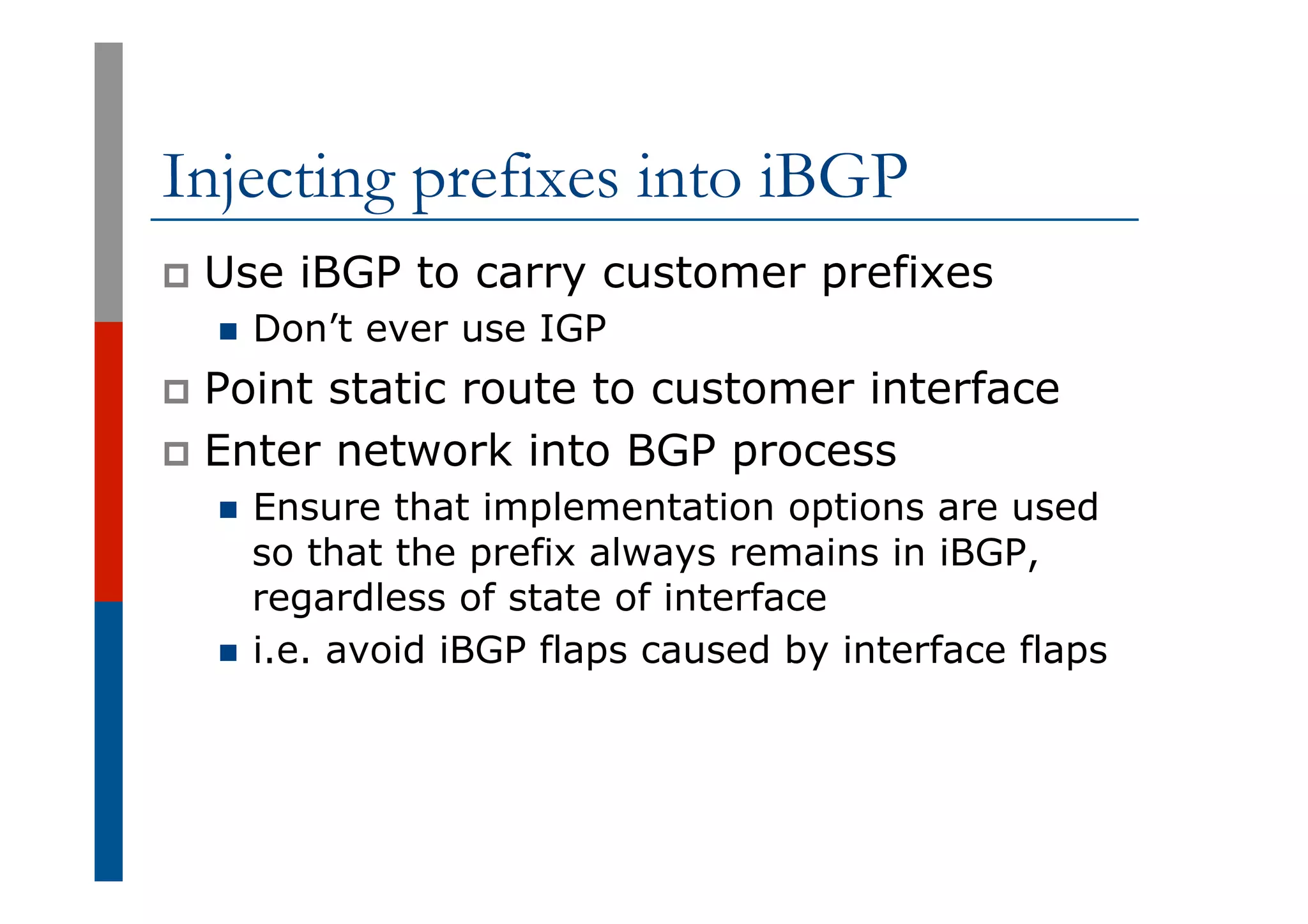 Injecting prefixes into iBGP
p  Use iBGP to carry customer prefixes
n  Don’t ever use IGP
p  Point static route to customer interface
p  Enter network into BGP process
n  Ensure that implementation options are used
so that the prefix always remains in iBGP,
regardless of state of interface
n  i.e. avoid iBGP flaps caused by interface flaps
 
