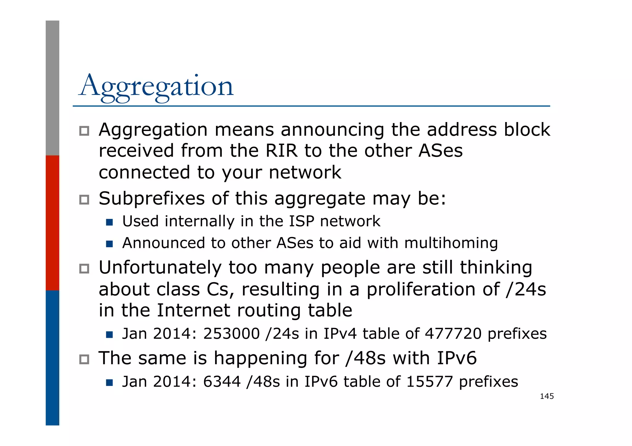 Aggregation
p  Aggregation means announcing the address block
received from the RIR to the other ASes
connected to your network
p  Subprefixes of this aggregate may be:
n  Used internally in the ISP network
n  Announced to other ASes to aid with multihoming
p  Unfortunately too many people are still thinking
about class Cs, resulting in a proliferation of /24s
in the Internet routing table
n  Jan 2014: 253000 /24s in IPv4 table of 477720 prefixes
p  The same is happening for /48s with IPv6
n  Jan 2014: 6344 /48s in IPv6 table of 15577 prefixes
145
 