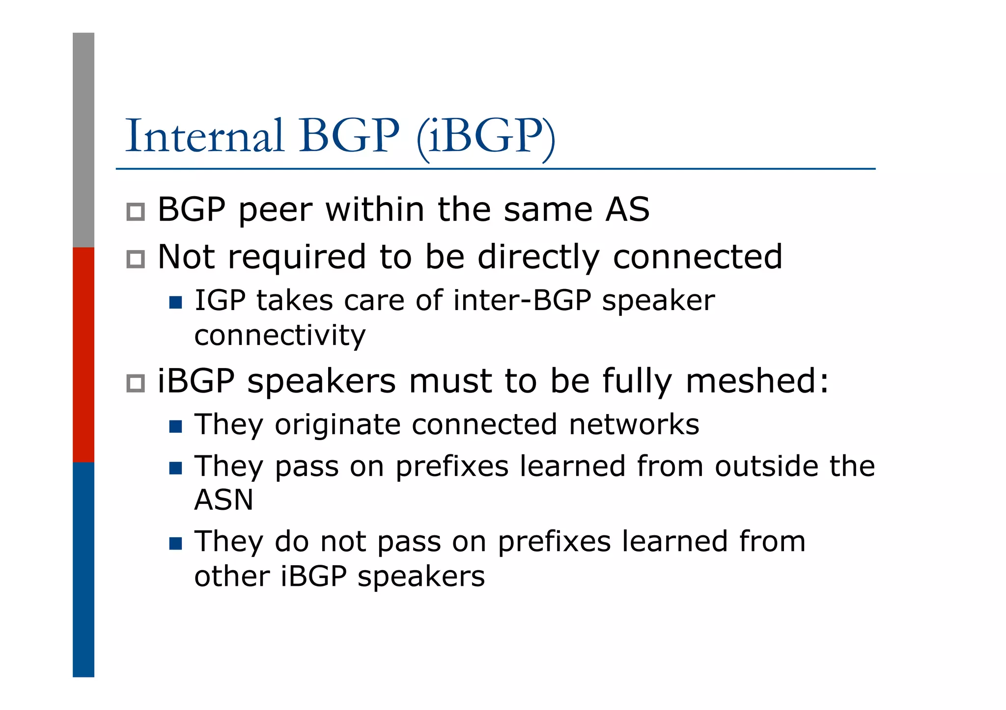 Internal BGP (iBGP)
p  BGP peer within the same AS
p  Not required to be directly connected
n  IGP takes care of inter-BGP speaker
connectivity
p  iBGP speakers must to be fully meshed:
n  They originate connected networks
n  They pass on prefixes learned from outside the
ASN
n  They do not pass on prefixes learned from
other iBGP speakers
 