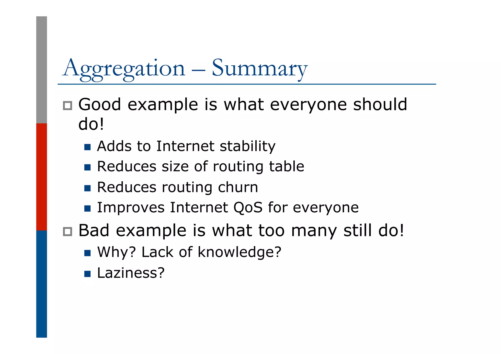 Aggregation – Summary
p  Good example is what everyone should
do!
n  Adds to Internet stability
n  Reduces size of routing table
n  Reduces routing churn
n  Improves Internet QoS for everyone
p  Bad example is what too many still do!
n  Why? Lack of knowledge?
n  Laziness?
 