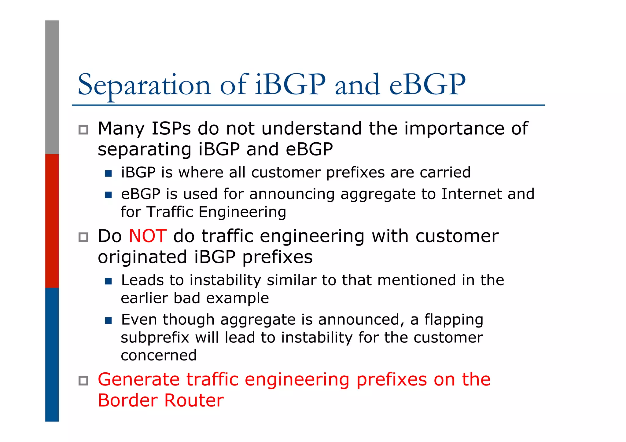 Separation of iBGP and eBGP
p  Many ISPs do not understand the importance of
separating iBGP and eBGP
n  iBGP is where all customer prefixes are carried
n  eBGP is used for announcing aggregate to Internet and
for Traffic Engineering
p  Do NOT do traffic engineering with customer
originated iBGP prefixes
n  Leads to instability similar to that mentioned in the
earlier bad example
n  Even though aggregate is announced, a flapping
subprefix will lead to instability for the customer
concerned
p  Generate traffic engineering prefixes on the
Border Router
 