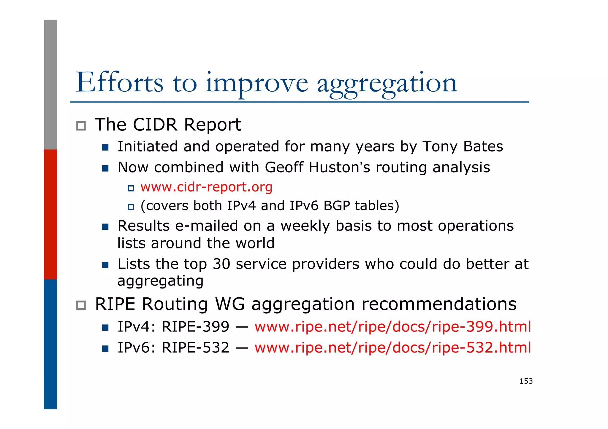 Efforts to improve aggregation
p  The CIDR Report
n  Initiated and operated for many years by Tony Bates
n  Now combined with Geoff Huston’s routing analysis
p  www.cidr-report.org
p  (covers both IPv4 and IPv6 BGP tables)
n  Results e-mailed on a weekly basis to most operations
lists around the world
n  Lists the top 30 service providers who could do better at
aggregating
p  RIPE Routing WG aggregation recommendations
n  IPv4: RIPE-399 — www.ripe.net/ripe/docs/ripe-399.html
n  IPv6: RIPE-532 — www.ripe.net/ripe/docs/ripe-532.html
153
 