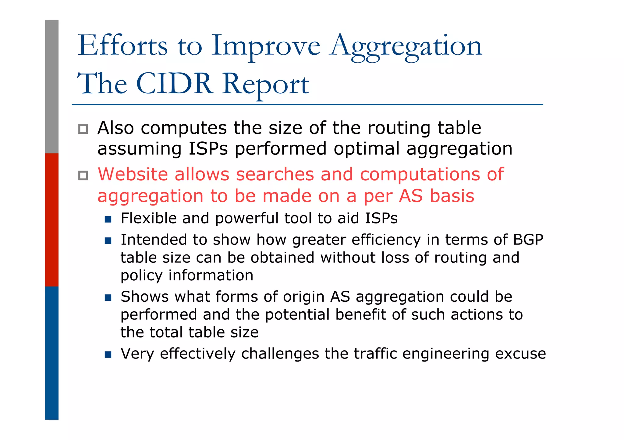 Efforts to Improve Aggregation
The CIDR Report
p  Also computes the size of the routing table
assuming ISPs performed optimal aggregation
p  Website allows searches and computations of
aggregation to be made on a per AS basis
n  Flexible and powerful tool to aid ISPs
n  Intended to show how greater efficiency in terms of BGP
table size can be obtained without loss of routing and
policy information
n  Shows what forms of origin AS aggregation could be
performed and the potential benefit of such actions to
the total table size
n  Very effectively challenges the traffic engineering excuse
 