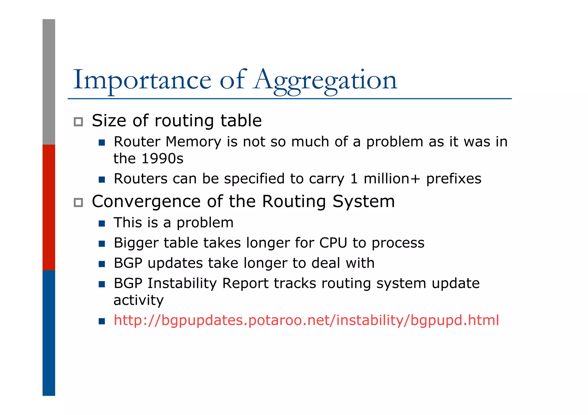 Importance of Aggregation
p  Size of routing table
n  Router Memory is not so much of a problem as it was in
the 1990s
n  Routers can be specified to carry 1 million+ prefixes
p  Convergence of the Routing System
n  This is a problem
n  Bigger table takes longer for CPU to process
n  BGP updates take longer to deal with
n  BGP Instability Report tracks routing system update
activity
n  http://bgpupdates.potaroo.net/instability/bgpupd.html
 