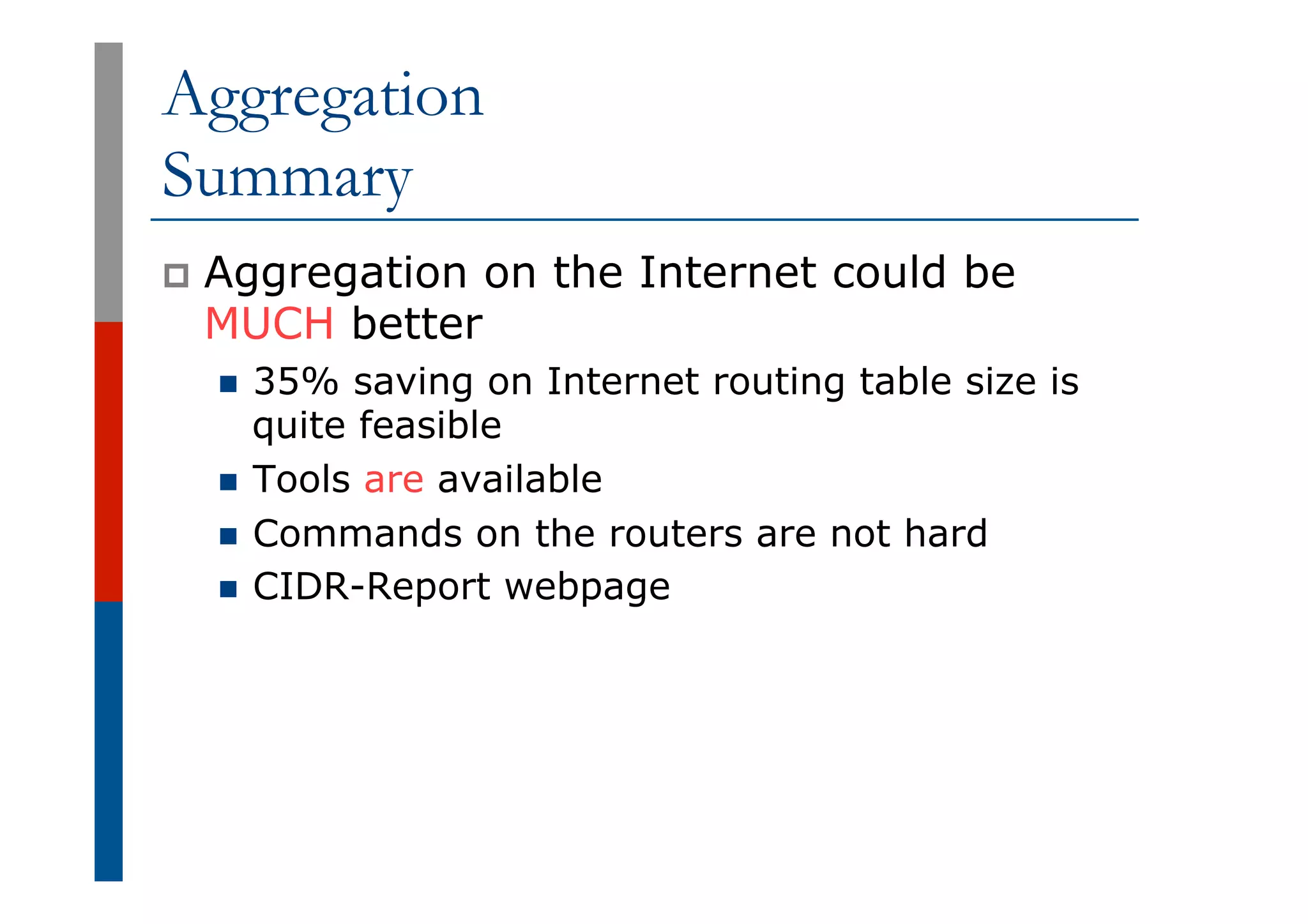 Aggregation
Summary
p  Aggregation on the Internet could be
MUCH better
n  35% saving on Internet routing table size is
quite feasible
n  Tools are available
n  Commands on the routers are not hard
n  CIDR-Report webpage
 