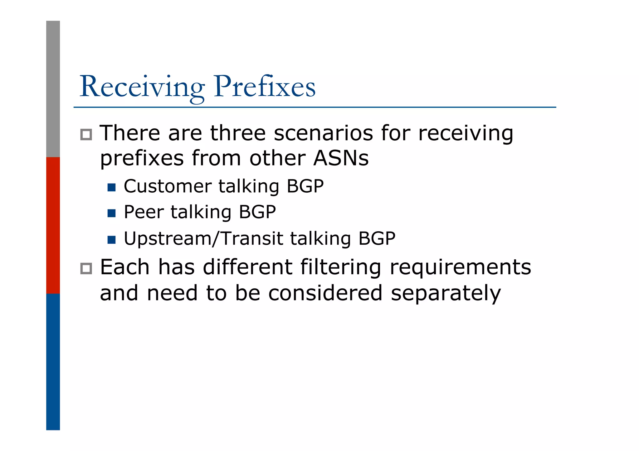 Receiving Prefixes
p  There are three scenarios for receiving
prefixes from other ASNs
n  Customer talking BGP
n  Peer talking BGP
n  Upstream/Transit talking BGP
p  Each has different filtering requirements
and need to be considered separately
 
