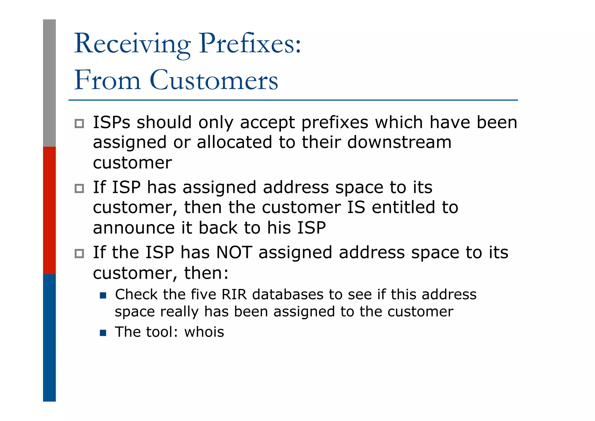 Receiving Prefixes:
From Customers
p  ISPs should only accept prefixes which have been
assigned or allocated to their downstream
customer
p  If ISP has assigned address space to its
customer, then the customer IS entitled to
announce it back to his ISP
p  If the ISP has NOT assigned address space to its
customer, then:
n  Check the five RIR databases to see if this address
space really has been assigned to the customer
n  The tool: whois
 