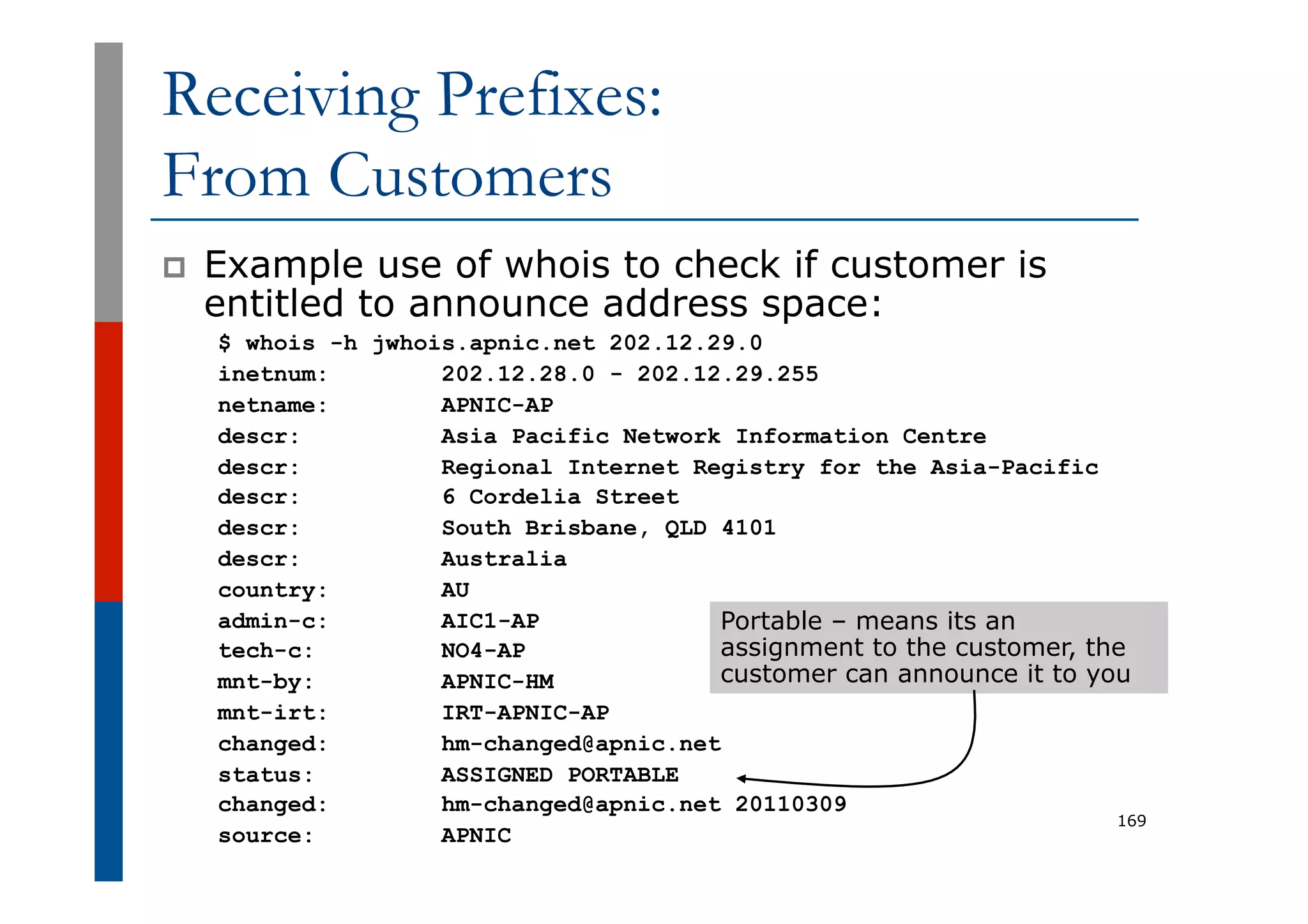 Receiving Prefixes:
From Customers
p  Example use of whois to check if customer is
entitled to announce address space:
$ whois -h jwhois.apnic.net 202.12.29.0
inetnum: 202.12.28.0 - 202.12.29.255
netname: APNIC-AP
descr: Asia Pacific Network Information Centre
descr: Regional Internet Registry for the Asia-Pacific
descr: 6 Cordelia Street
descr: South Brisbane, QLD 4101
descr: Australia
country: AU
admin-c: AIC1-AP
tech-c: NO4-AP
mnt-by: APNIC-HM
mnt-irt: IRT-APNIC-AP
changed: hm-changed@apnic.net
status: ASSIGNED PORTABLE
changed: hm-changed@apnic.net 20110309
source: APNIC
169
Portable – means its an
assignment to the customer, the
customer can announce it to you
 