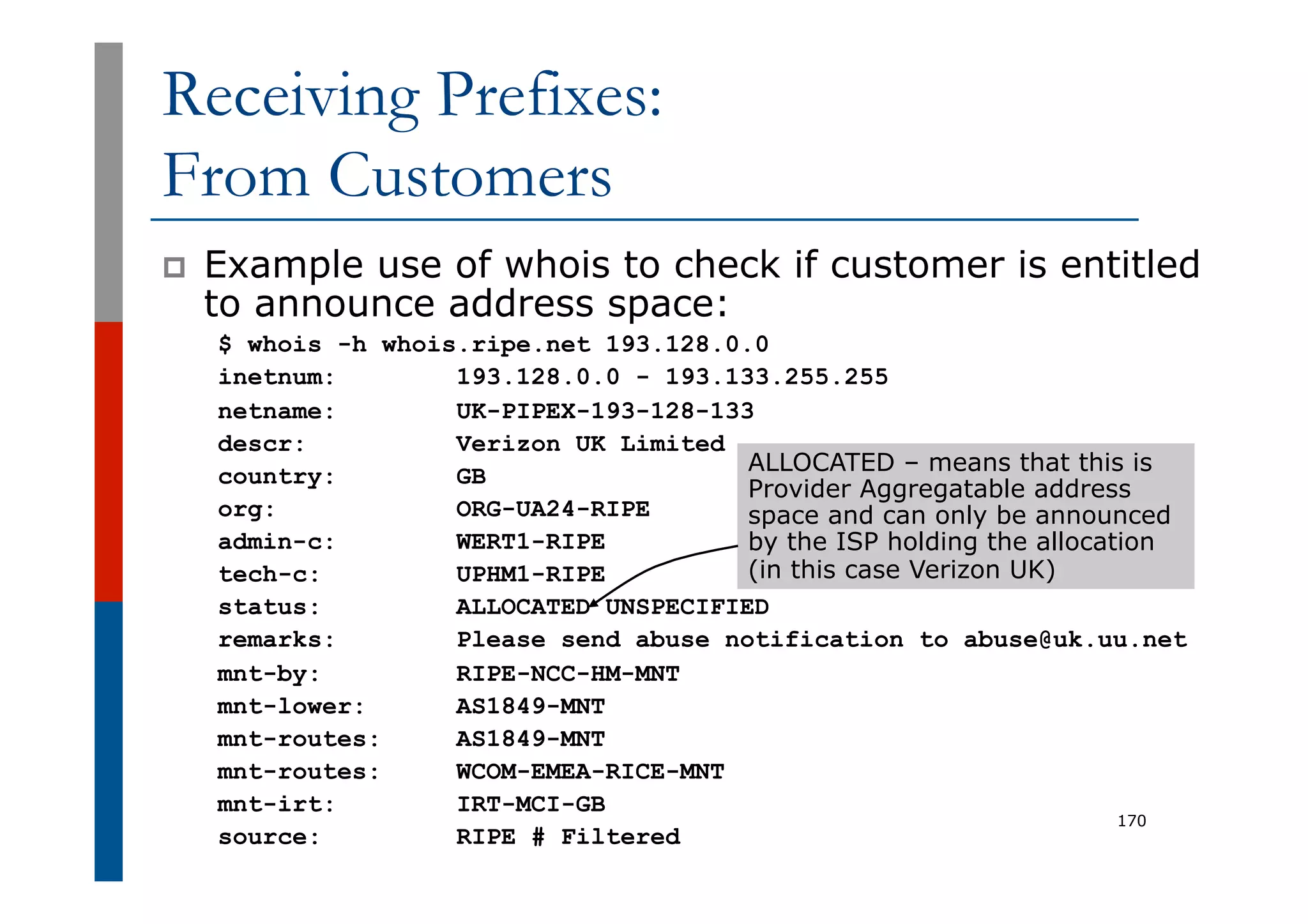 Receiving Prefixes:
From Customers
p  Example use of whois to check if customer is entitled
to announce address space:
$ whois -h whois.ripe.net 193.128.0.0
inetnum: 193.128.0.0 - 193.133.255.255
netname: UK-PIPEX-193-128-133
descr: Verizon UK Limited
country: GB
org: ORG-UA24-RIPE
admin-c: WERT1-RIPE
tech-c: UPHM1-RIPE
status: ALLOCATED UNSPECIFIED
remarks: Please send abuse notification to abuse@uk.uu.net
mnt-by: RIPE-NCC-HM-MNT
mnt-lower: AS1849-MNT
mnt-routes: AS1849-MNT
mnt-routes: WCOM-EMEA-RICE-MNT
mnt-irt: IRT-MCI-GB
source: RIPE # Filtered
170
ALLOCATED – means that this is
Provider Aggregatable address
space and can only be announced
by the ISP holding the allocation
(in this case Verizon UK)
 