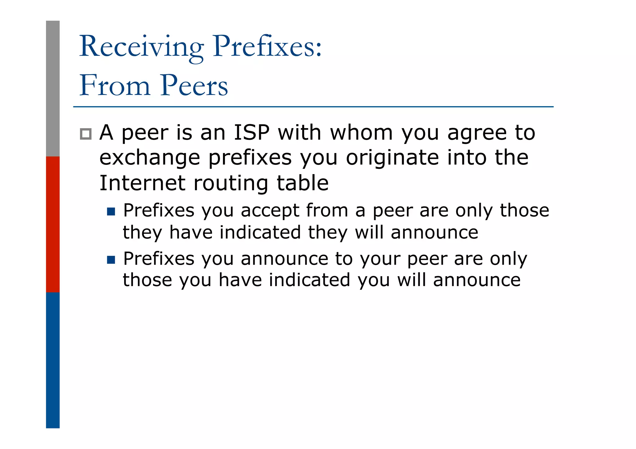 Receiving Prefixes:
From Peers
p  A peer is an ISP with whom you agree to
exchange prefixes you originate into the
Internet routing table
n  Prefixes you accept from a peer are only those
they have indicated they will announce
n  Prefixes you announce to your peer are only
those you have indicated you will announce
 